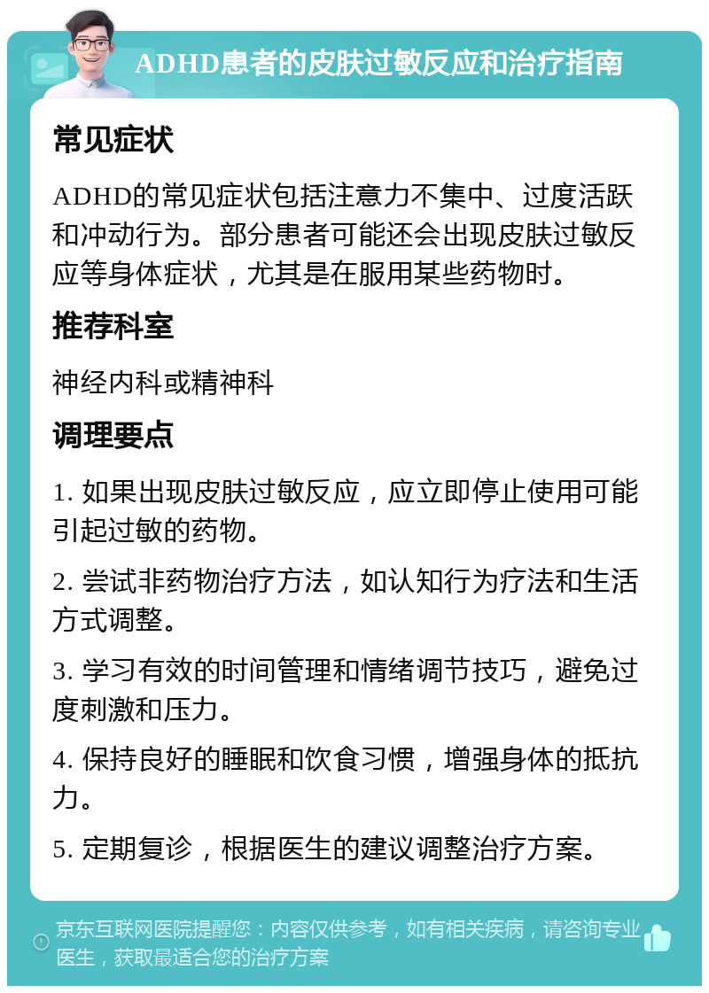 ADHD患者的皮肤过敏反应和治疗指南 常见症状 ADHD的常见症状包括注意力不集中、过度活跃和冲动行为。部分患者可能还会出现皮肤过敏反应等身体症状，尤其是在服用某些药物时。 推荐科室 神经内科或精神科 调理要点 1. 如果出现皮肤过敏反应，应立即停止使用可能引起过敏的药物。 2. 尝试非药物治疗方法，如认知行为疗法和生活方式调整。 3. 学习有效的时间管理和情绪调节技巧，避免过度刺激和压力。 4. 保持良好的睡眠和饮食习惯，增强身体的抵抗力。 5. 定期复诊，根据医生的建议调整治疗方案。