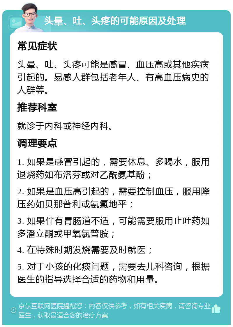 头晕、吐、头疼的可能原因及处理 常见症状 头晕、吐、头疼可能是感冒、血压高或其他疾病引起的。易感人群包括老年人、有高血压病史的人群等。 推荐科室 就诊于内科或神经内科。 调理要点 1. 如果是感冒引起的，需要休息、多喝水，服用退烧药如布洛芬或对乙酰氨基酚； 2. 如果是血压高引起的，需要控制血压，服用降压药如贝那普利或氨氯地平； 3. 如果伴有胃肠道不适，可能需要服用止吐药如多潘立酮或甲氧氯普胺； 4. 在特殊时期发烧需要及时就医； 5. 对于小孩的化痰问题，需要去儿科咨询，根据医生的指导选择合适的药物和用量。