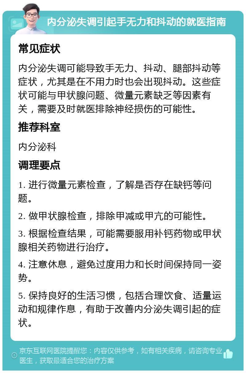 内分泌失调引起手无力和抖动的就医指南 常见症状 内分泌失调可能导致手无力、抖动、腿部抖动等症状，尤其是在不用力时也会出现抖动。这些症状可能与甲状腺问题、微量元素缺乏等因素有关，需要及时就医排除神经损伤的可能性。 推荐科室 内分泌科 调理要点 1. 进行微量元素检查，了解是否存在缺钙等问题。 2. 做甲状腺检查，排除甲减或甲亢的可能性。 3. 根据检查结果，可能需要服用补钙药物或甲状腺相关药物进行治疗。 4. 注意休息，避免过度用力和长时间保持同一姿势。 5. 保持良好的生活习惯，包括合理饮食、适量运动和规律作息，有助于改善内分泌失调引起的症状。