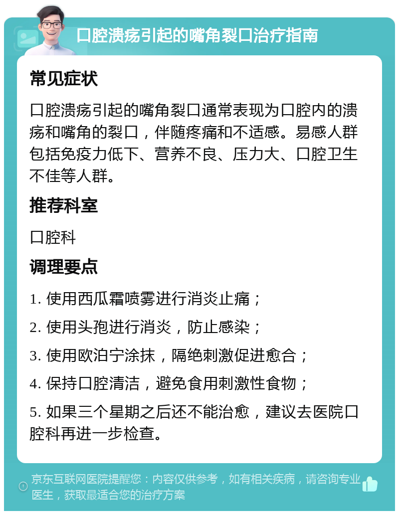 口腔溃疡引起的嘴角裂口治疗指南 常见症状 口腔溃疡引起的嘴角裂口通常表现为口腔内的溃疡和嘴角的裂口，伴随疼痛和不适感。易感人群包括免疫力低下、营养不良、压力大、口腔卫生不佳等人群。 推荐科室 口腔科 调理要点 1. 使用西瓜霜喷雾进行消炎止痛； 2. 使用头孢进行消炎，防止感染； 3. 使用欧泊宁涂抹，隔绝刺激促进愈合； 4. 保持口腔清洁，避免食用刺激性食物； 5. 如果三个星期之后还不能治愈，建议去医院口腔科再进一步检查。