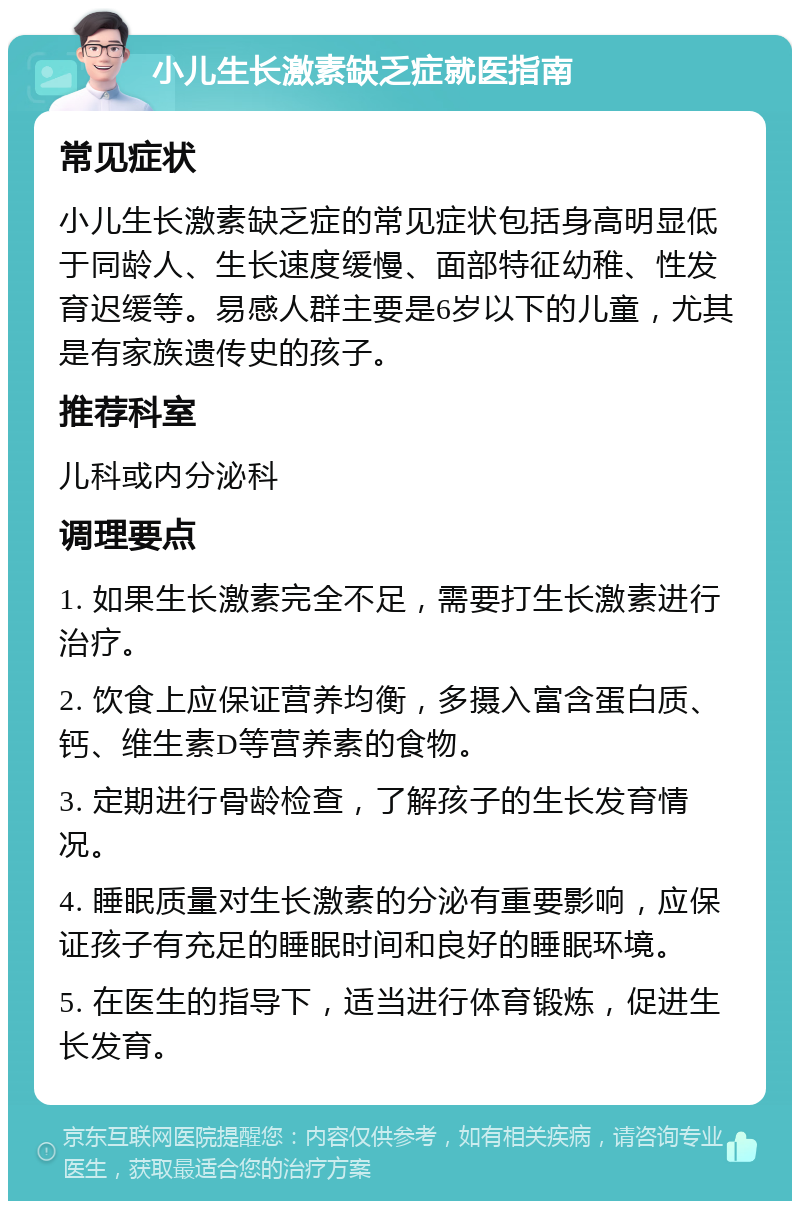 小儿生长激素缺乏症就医指南 常见症状 小儿生长激素缺乏症的常见症状包括身高明显低于同龄人、生长速度缓慢、面部特征幼稚、性发育迟缓等。易感人群主要是6岁以下的儿童，尤其是有家族遗传史的孩子。 推荐科室 儿科或内分泌科 调理要点 1. 如果生长激素完全不足，需要打生长激素进行治疗。 2. 饮食上应保证营养均衡，多摄入富含蛋白质、钙、维生素D等营养素的食物。 3. 定期进行骨龄检查，了解孩子的生长发育情况。 4. 睡眠质量对生长激素的分泌有重要影响，应保证孩子有充足的睡眠时间和良好的睡眠环境。 5. 在医生的指导下，适当进行体育锻炼，促进生长发育。