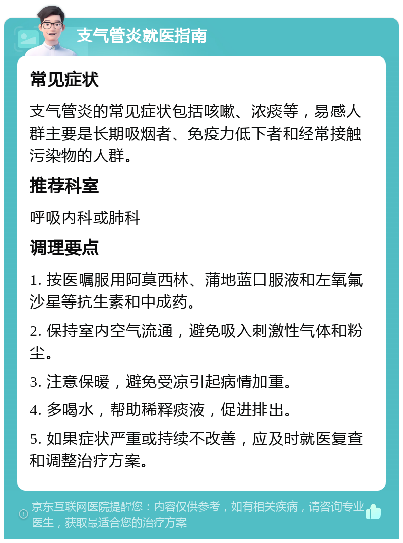 支气管炎就医指南 常见症状 支气管炎的常见症状包括咳嗽、浓痰等，易感人群主要是长期吸烟者、免疫力低下者和经常接触污染物的人群。 推荐科室 呼吸内科或肺科 调理要点 1. 按医嘱服用阿莫西林、蒲地蓝口服液和左氧氟沙星等抗生素和中成药。 2. 保持室内空气流通，避免吸入刺激性气体和粉尘。 3. 注意保暖，避免受凉引起病情加重。 4. 多喝水，帮助稀释痰液，促进排出。 5. 如果症状严重或持续不改善，应及时就医复查和调整治疗方案。