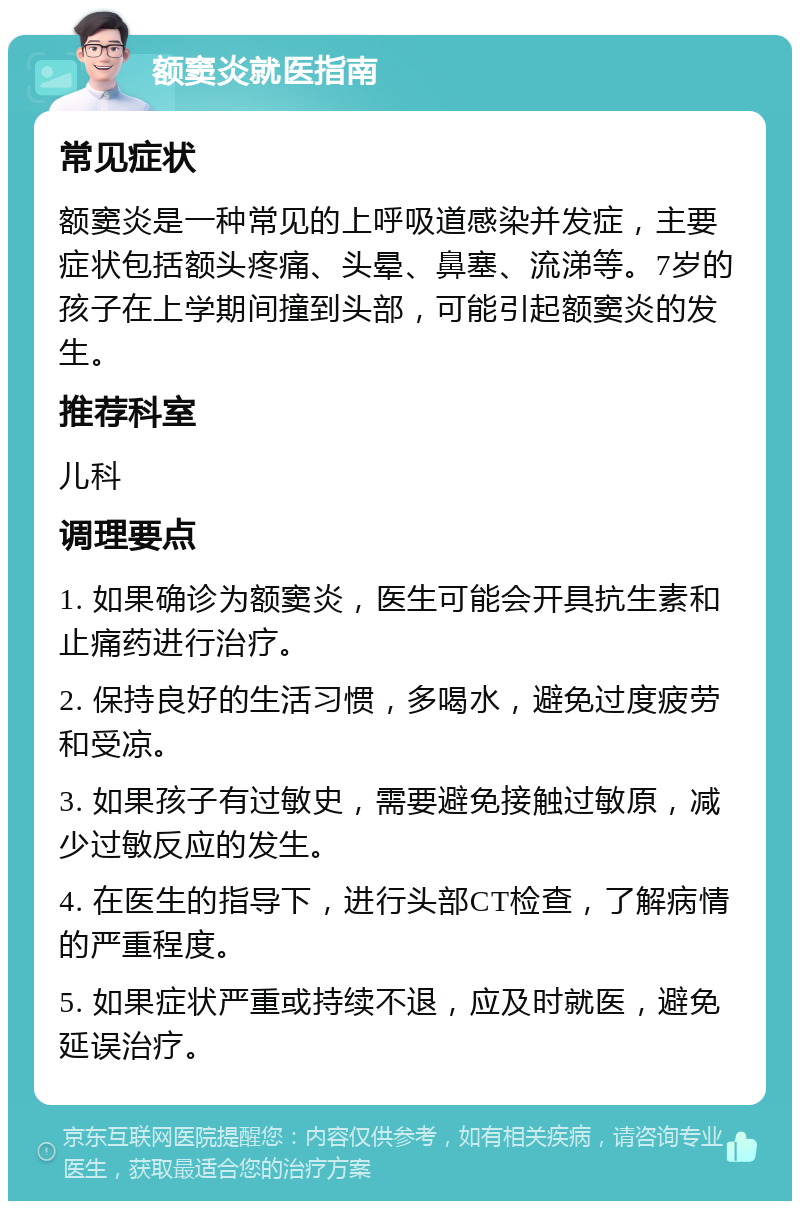 额窦炎就医指南 常见症状 额窦炎是一种常见的上呼吸道感染并发症，主要症状包括额头疼痛、头晕、鼻塞、流涕等。7岁的孩子在上学期间撞到头部，可能引起额窦炎的发生。 推荐科室 儿科 调理要点 1. 如果确诊为额窦炎，医生可能会开具抗生素和止痛药进行治疗。 2. 保持良好的生活习惯，多喝水，避免过度疲劳和受凉。 3. 如果孩子有过敏史，需要避免接触过敏原，减少过敏反应的发生。 4. 在医生的指导下，进行头部CT检查，了解病情的严重程度。 5. 如果症状严重或持续不退，应及时就医，避免延误治疗。