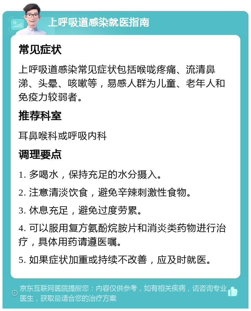 上呼吸道感染就医指南 常见症状 上呼吸道感染常见症状包括喉咙疼痛、流清鼻涕、头晕、咳嗽等，易感人群为儿童、老年人和免疫力较弱者。 推荐科室 耳鼻喉科或呼吸内科 调理要点 1. 多喝水，保持充足的水分摄入。 2. 注意清淡饮食，避免辛辣刺激性食物。 3. 休息充足，避免过度劳累。 4. 可以服用复方氨酚烷胺片和消炎类药物进行治疗，具体用药请遵医嘱。 5. 如果症状加重或持续不改善，应及时就医。