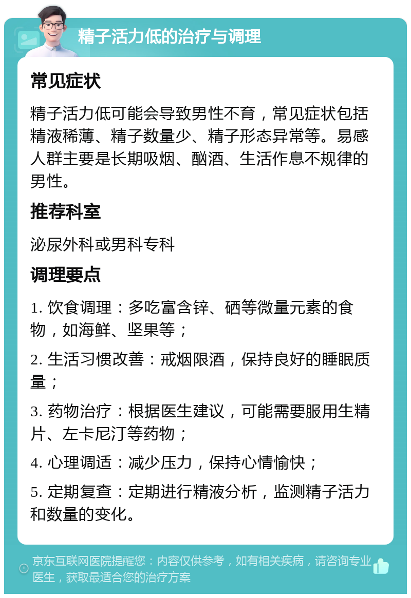 精子活力低的治疗与调理 常见症状 精子活力低可能会导致男性不育，常见症状包括精液稀薄、精子数量少、精子形态异常等。易感人群主要是长期吸烟、酗酒、生活作息不规律的男性。 推荐科室 泌尿外科或男科专科 调理要点 1. 饮食调理：多吃富含锌、硒等微量元素的食物，如海鲜、坚果等； 2. 生活习惯改善：戒烟限酒，保持良好的睡眠质量； 3. 药物治疗：根据医生建议，可能需要服用生精片、左卡尼汀等药物； 4. 心理调适：减少压力，保持心情愉快； 5. 定期复查：定期进行精液分析，监测精子活力和数量的变化。