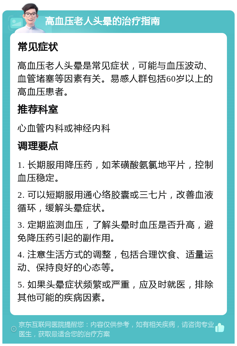 高血压老人头晕的治疗指南 常见症状 高血压老人头晕是常见症状，可能与血压波动、血管堵塞等因素有关。易感人群包括60岁以上的高血压患者。 推荐科室 心血管内科或神经内科 调理要点 1. 长期服用降压药，如苯磺酸氨氯地平片，控制血压稳定。 2. 可以短期服用通心络胶囊或三七片，改善血液循环，缓解头晕症状。 3. 定期监测血压，了解头晕时血压是否升高，避免降压药引起的副作用。 4. 注意生活方式的调整，包括合理饮食、适量运动、保持良好的心态等。 5. 如果头晕症状频繁或严重，应及时就医，排除其他可能的疾病因素。