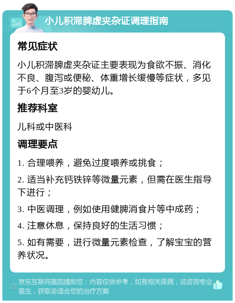 小儿积滞脾虚夹杂证调理指南 常见症状 小儿积滞脾虚夹杂证主要表现为食欲不振、消化不良、腹泻或便秘、体重增长缓慢等症状，多见于6个月至3岁的婴幼儿。 推荐科室 儿科或中医科 调理要点 1. 合理喂养，避免过度喂养或挑食； 2. 适当补充钙铁锌等微量元素，但需在医生指导下进行； 3. 中医调理，例如使用健脾消食片等中成药； 4. 注意休息，保持良好的生活习惯； 5. 如有需要，进行微量元素检查，了解宝宝的营养状况。