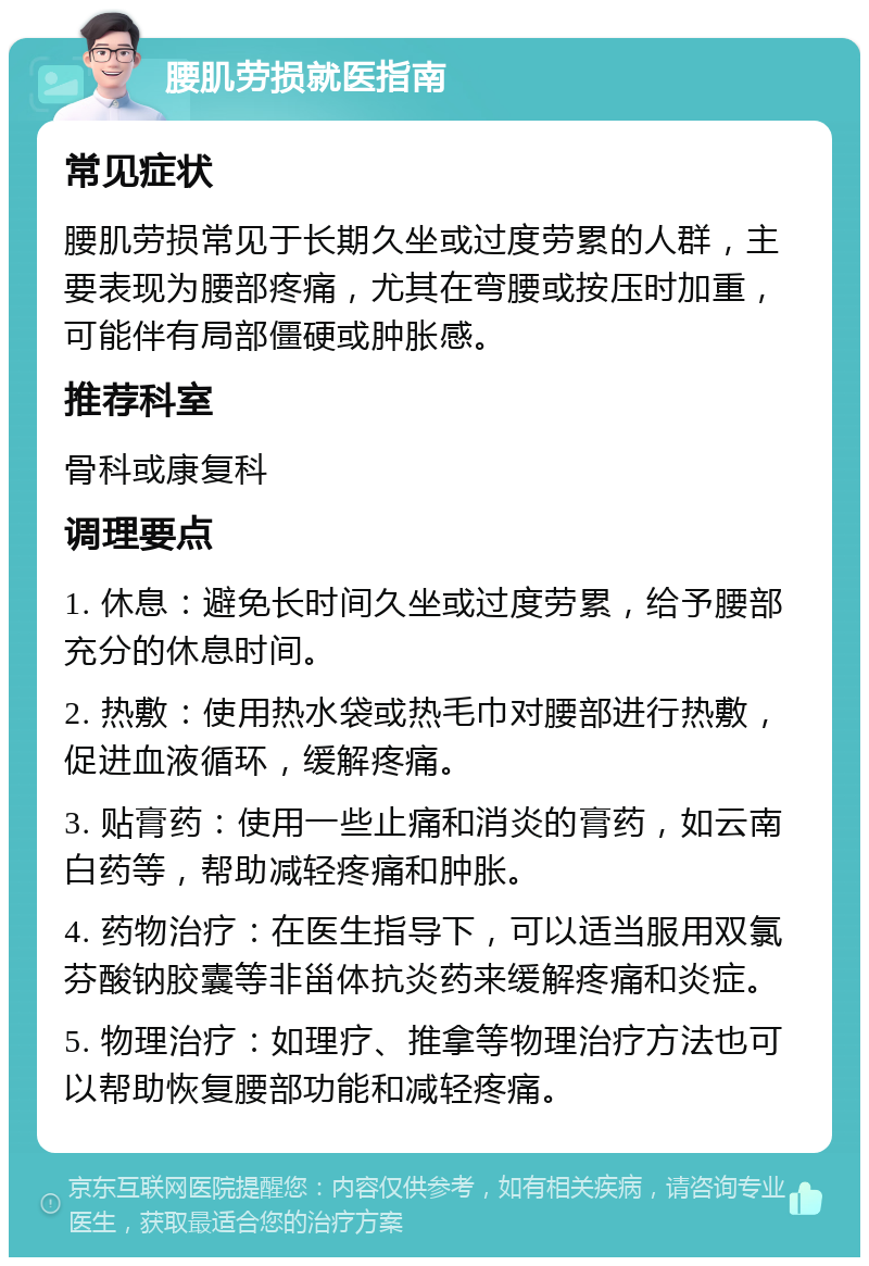 腰肌劳损就医指南 常见症状 腰肌劳损常见于长期久坐或过度劳累的人群，主要表现为腰部疼痛，尤其在弯腰或按压时加重，可能伴有局部僵硬或肿胀感。 推荐科室 骨科或康复科 调理要点 1. 休息：避免长时间久坐或过度劳累，给予腰部充分的休息时间。 2. 热敷：使用热水袋或热毛巾对腰部进行热敷，促进血液循环，缓解疼痛。 3. 贴膏药：使用一些止痛和消炎的膏药，如云南白药等，帮助减轻疼痛和肿胀。 4. 药物治疗：在医生指导下，可以适当服用双氯芬酸钠胶囊等非甾体抗炎药来缓解疼痛和炎症。 5. 物理治疗：如理疗、推拿等物理治疗方法也可以帮助恢复腰部功能和减轻疼痛。