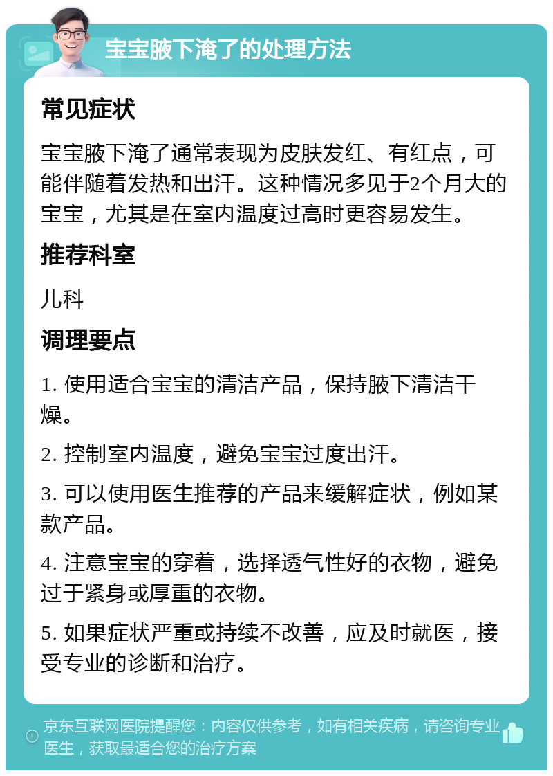 宝宝腋下淹了的处理方法 常见症状 宝宝腋下淹了通常表现为皮肤发红、有红点，可能伴随着发热和出汗。这种情况多见于2个月大的宝宝，尤其是在室内温度过高时更容易发生。 推荐科室 儿科 调理要点 1. 使用适合宝宝的清洁产品，保持腋下清洁干燥。 2. 控制室内温度，避免宝宝过度出汗。 3. 可以使用医生推荐的产品来缓解症状，例如某款产品。 4. 注意宝宝的穿着，选择透气性好的衣物，避免过于紧身或厚重的衣物。 5. 如果症状严重或持续不改善，应及时就医，接受专业的诊断和治疗。