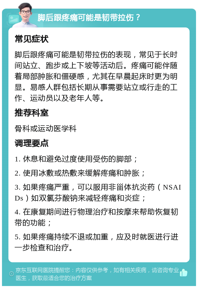 脚后跟疼痛可能是韧带拉伤？ 常见症状 脚后跟疼痛可能是韧带拉伤的表现，常见于长时间站立、跑步或上下坡等活动后。疼痛可能伴随着局部肿胀和僵硬感，尤其在早晨起床时更为明显。易感人群包括长期从事需要站立或行走的工作、运动员以及老年人等。 推荐科室 骨科或运动医学科 调理要点 1. 休息和避免过度使用受伤的脚部； 2. 使用冰敷或热敷来缓解疼痛和肿胀； 3. 如果疼痛严重，可以服用非甾体抗炎药（NSAIDs）如双氯芬酸钠来减轻疼痛和炎症； 4. 在康复期间进行物理治疗和按摩来帮助恢复韧带的功能； 5. 如果疼痛持续不退或加重，应及时就医进行进一步检查和治疗。