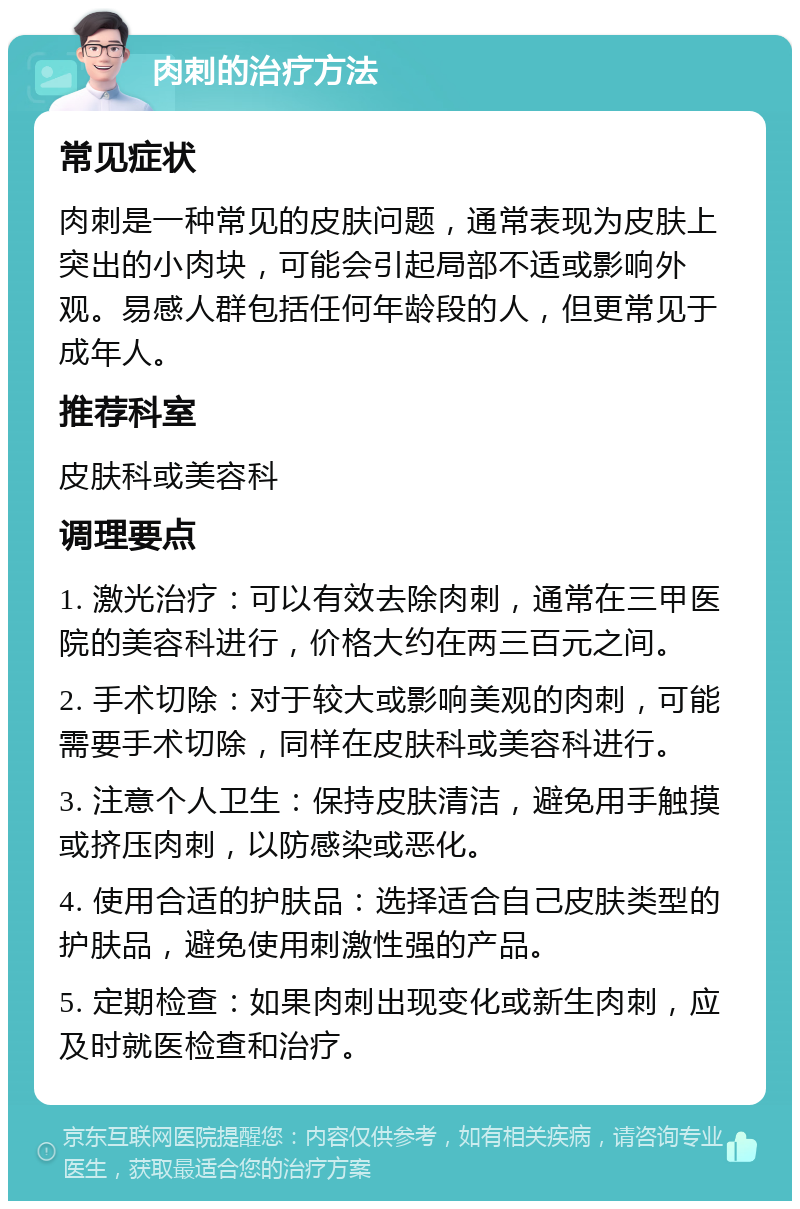 肉刺的治疗方法 常见症状 肉刺是一种常见的皮肤问题，通常表现为皮肤上突出的小肉块，可能会引起局部不适或影响外观。易感人群包括任何年龄段的人，但更常见于成年人。 推荐科室 皮肤科或美容科 调理要点 1. 激光治疗：可以有效去除肉刺，通常在三甲医院的美容科进行，价格大约在两三百元之间。 2. 手术切除：对于较大或影响美观的肉刺，可能需要手术切除，同样在皮肤科或美容科进行。 3. 注意个人卫生：保持皮肤清洁，避免用手触摸或挤压肉刺，以防感染或恶化。 4. 使用合适的护肤品：选择适合自己皮肤类型的护肤品，避免使用刺激性强的产品。 5. 定期检查：如果肉刺出现变化或新生肉刺，应及时就医检查和治疗。