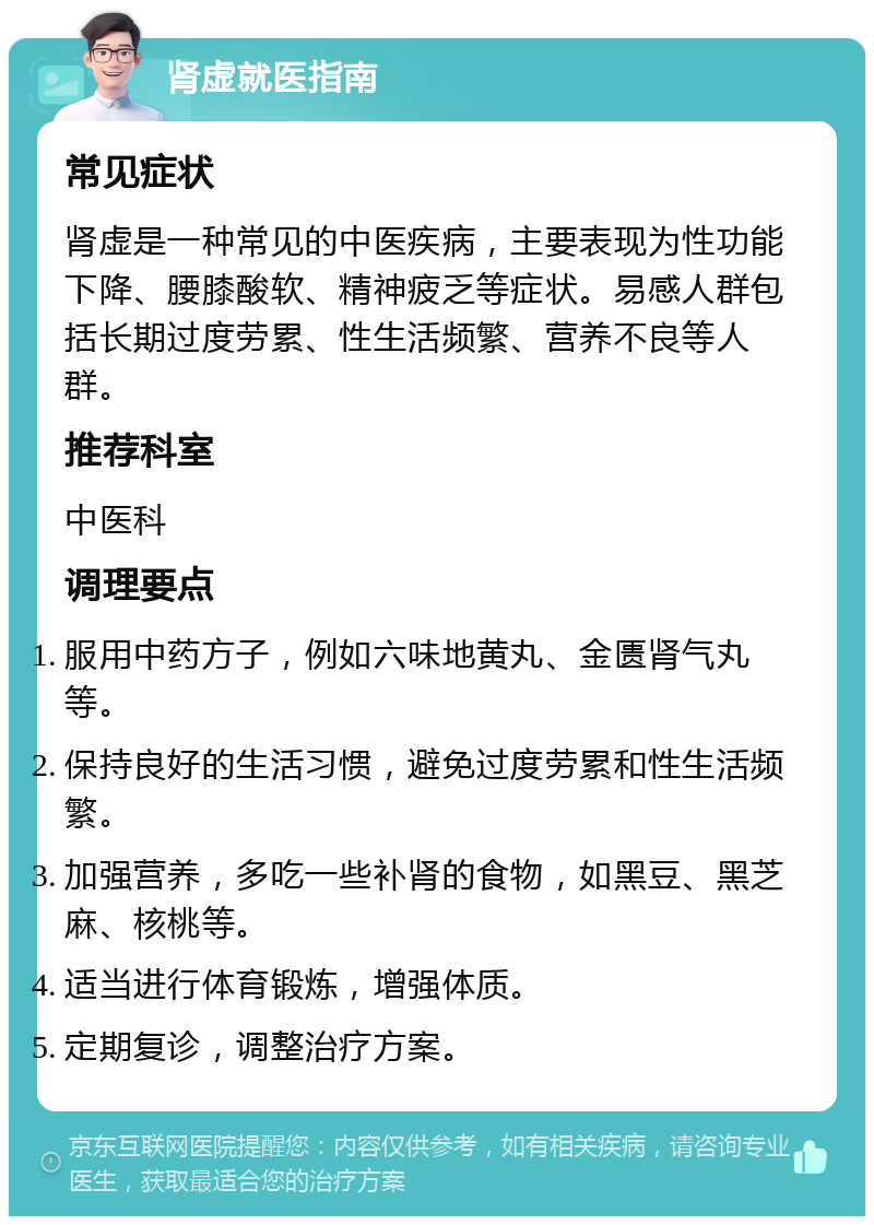 肾虚就医指南 常见症状 肾虚是一种常见的中医疾病，主要表现为性功能下降、腰膝酸软、精神疲乏等症状。易感人群包括长期过度劳累、性生活频繁、营养不良等人群。 推荐科室 中医科 调理要点 服用中药方子，例如六味地黄丸、金匮肾气丸等。 保持良好的生活习惯，避免过度劳累和性生活频繁。 加强营养，多吃一些补肾的食物，如黑豆、黑芝麻、核桃等。 适当进行体育锻炼，增强体质。 定期复诊，调整治疗方案。