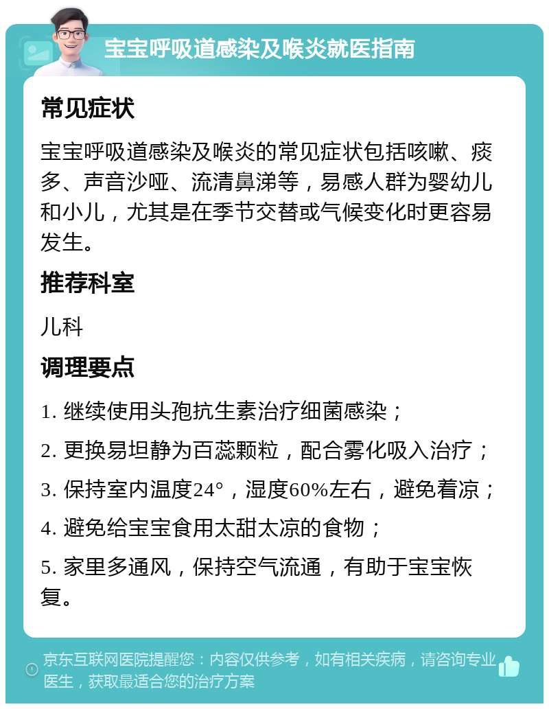 宝宝呼吸道感染及喉炎就医指南 常见症状 宝宝呼吸道感染及喉炎的常见症状包括咳嗽、痰多、声音沙哑、流清鼻涕等，易感人群为婴幼儿和小儿，尤其是在季节交替或气候变化时更容易发生。 推荐科室 儿科 调理要点 1. 继续使用头孢抗生素治疗细菌感染； 2. 更换易坦静为百蕊颗粒，配合雾化吸入治疗； 3. 保持室内温度24°，湿度60%左右，避免着凉； 4. 避免给宝宝食用太甜太凉的食物； 5. 家里多通风，保持空气流通，有助于宝宝恢复。