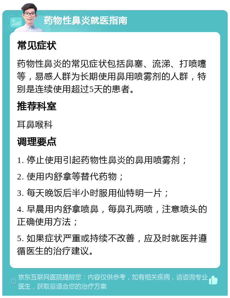 药物性鼻炎就医指南 常见症状 药物性鼻炎的常见症状包括鼻塞、流涕、打喷嚏等，易感人群为长期使用鼻用喷雾剂的人群，特别是连续使用超过5天的患者。 推荐科室 耳鼻喉科 调理要点 1. 停止使用引起药物性鼻炎的鼻用喷雾剂； 2. 使用内舒拿等替代药物； 3. 每天晚饭后半小时服用仙特明一片； 4. 早晨用内舒拿喷鼻，每鼻孔两喷，注意喷头的正确使用方法； 5. 如果症状严重或持续不改善，应及时就医并遵循医生的治疗建议。