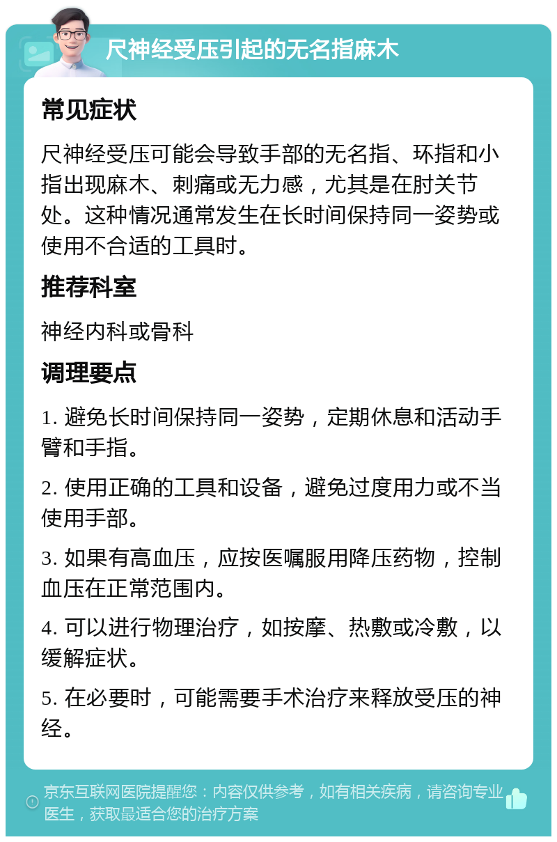 尺神经受压引起的无名指麻木 常见症状 尺神经受压可能会导致手部的无名指、环指和小指出现麻木、刺痛或无力感，尤其是在肘关节处。这种情况通常发生在长时间保持同一姿势或使用不合适的工具时。 推荐科室 神经内科或骨科 调理要点 1. 避免长时间保持同一姿势，定期休息和活动手臂和手指。 2. 使用正确的工具和设备，避免过度用力或不当使用手部。 3. 如果有高血压，应按医嘱服用降压药物，控制血压在正常范围内。 4. 可以进行物理治疗，如按摩、热敷或冷敷，以缓解症状。 5. 在必要时，可能需要手术治疗来释放受压的神经。