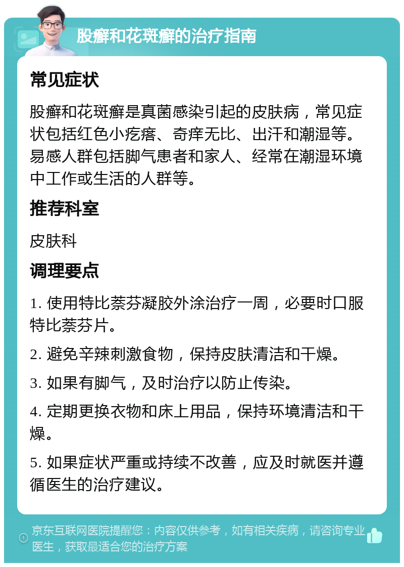 股癣和花斑癣的治疗指南 常见症状 股癣和花斑癣是真菌感染引起的皮肤病，常见症状包括红色小疙瘩、奇痒无比、出汗和潮湿等。易感人群包括脚气患者和家人、经常在潮湿环境中工作或生活的人群等。 推荐科室 皮肤科 调理要点 1. 使用特比萘芬凝胶外涂治疗一周，必要时口服特比萘芬片。 2. 避免辛辣刺激食物，保持皮肤清洁和干燥。 3. 如果有脚气，及时治疗以防止传染。 4. 定期更换衣物和床上用品，保持环境清洁和干燥。 5. 如果症状严重或持续不改善，应及时就医并遵循医生的治疗建议。