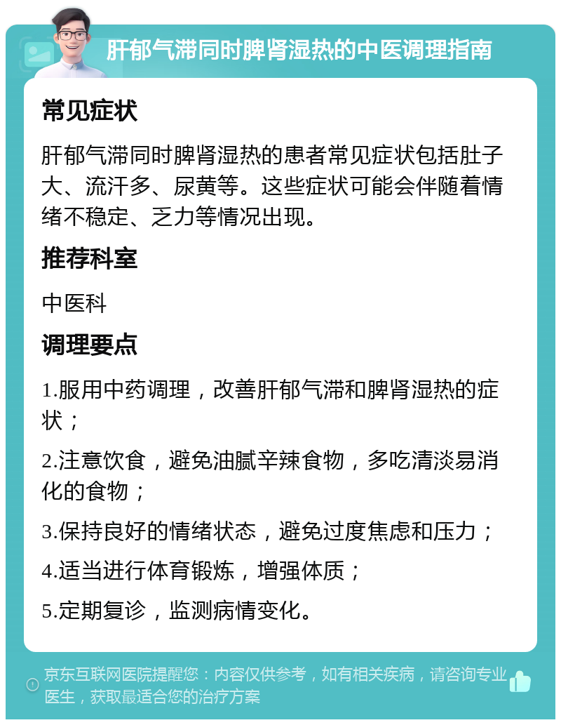 肝郁气滞同时脾肾湿热的中医调理指南 常见症状 肝郁气滞同时脾肾湿热的患者常见症状包括肚子大、流汗多、尿黄等。这些症状可能会伴随着情绪不稳定、乏力等情况出现。 推荐科室 中医科 调理要点 1.服用中药调理，改善肝郁气滞和脾肾湿热的症状； 2.注意饮食，避免油腻辛辣食物，多吃清淡易消化的食物； 3.保持良好的情绪状态，避免过度焦虑和压力； 4.适当进行体育锻炼，增强体质； 5.定期复诊，监测病情变化。