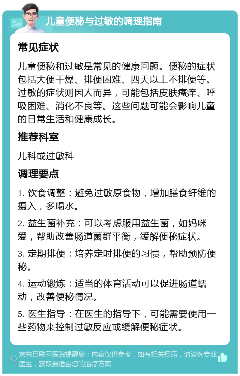 儿童便秘与过敏的调理指南 常见症状 儿童便秘和过敏是常见的健康问题。便秘的症状包括大便干燥、排便困难、四天以上不排便等。过敏的症状则因人而异，可能包括皮肤瘙痒、呼吸困难、消化不良等。这些问题可能会影响儿童的日常生活和健康成长。 推荐科室 儿科或过敏科 调理要点 1. 饮食调整：避免过敏原食物，增加膳食纤维的摄入，多喝水。 2. 益生菌补充：可以考虑服用益生菌，如妈咪爱，帮助改善肠道菌群平衡，缓解便秘症状。 3. 定期排便：培养定时排便的习惯，帮助预防便秘。 4. 运动锻炼：适当的体育活动可以促进肠道蠕动，改善便秘情况。 5. 医生指导：在医生的指导下，可能需要使用一些药物来控制过敏反应或缓解便秘症状。