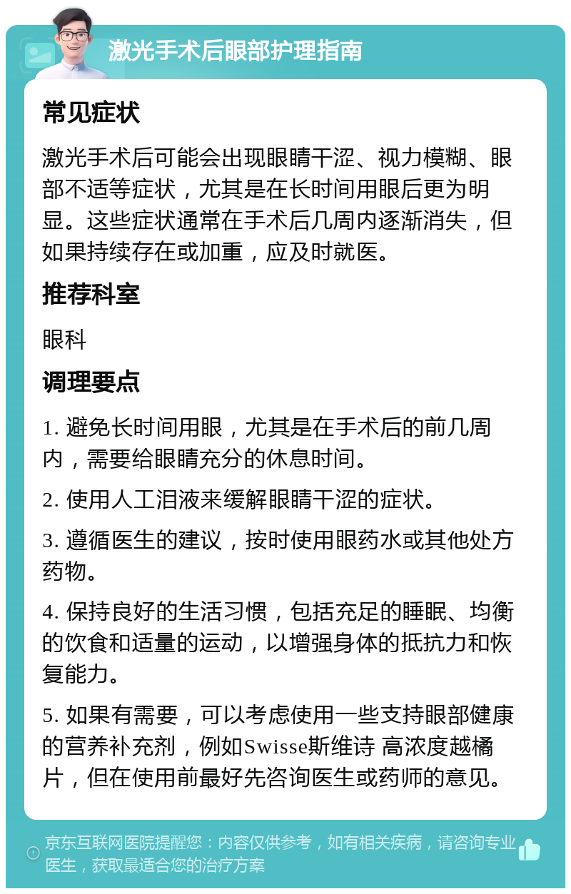 激光手术后眼部护理指南 常见症状 激光手术后可能会出现眼睛干涩、视力模糊、眼部不适等症状，尤其是在长时间用眼后更为明显。这些症状通常在手术后几周内逐渐消失，但如果持续存在或加重，应及时就医。 推荐科室 眼科 调理要点 1. 避免长时间用眼，尤其是在手术后的前几周内，需要给眼睛充分的休息时间。 2. 使用人工泪液来缓解眼睛干涩的症状。 3. 遵循医生的建议，按时使用眼药水或其他处方药物。 4. 保持良好的生活习惯，包括充足的睡眠、均衡的饮食和适量的运动，以增强身体的抵抗力和恢复能力。 5. 如果有需要，可以考虑使用一些支持眼部健康的营养补充剂，例如Swisse斯维诗 高浓度越橘片，但在使用前最好先咨询医生或药师的意见。