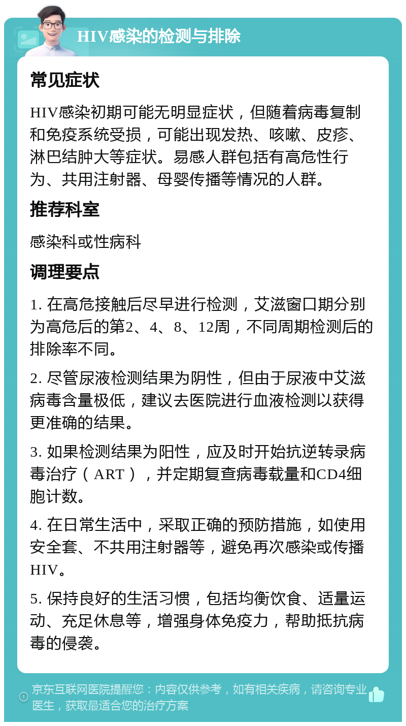 HIV感染的检测与排除 常见症状 HIV感染初期可能无明显症状，但随着病毒复制和免疫系统受损，可能出现发热、咳嗽、皮疹、淋巴结肿大等症状。易感人群包括有高危性行为、共用注射器、母婴传播等情况的人群。 推荐科室 感染科或性病科 调理要点 1. 在高危接触后尽早进行检测，艾滋窗口期分别为高危后的第2、4、8、12周，不同周期检测后的排除率不同。 2. 尽管尿液检测结果为阴性，但由于尿液中艾滋病毒含量极低，建议去医院进行血液检测以获得更准确的结果。 3. 如果检测结果为阳性，应及时开始抗逆转录病毒治疗（ART），并定期复查病毒载量和CD4细胞计数。 4. 在日常生活中，采取正确的预防措施，如使用安全套、不共用注射器等，避免再次感染或传播HIV。 5. 保持良好的生活习惯，包括均衡饮食、适量运动、充足休息等，增强身体免疫力，帮助抵抗病毒的侵袭。