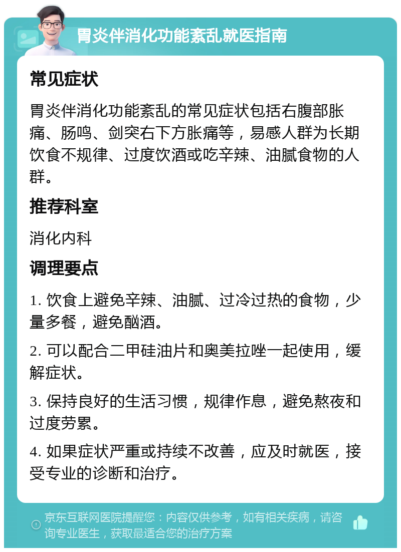 胃炎伴消化功能紊乱就医指南 常见症状 胃炎伴消化功能紊乱的常见症状包括右腹部胀痛、肠鸣、剑突右下方胀痛等，易感人群为长期饮食不规律、过度饮酒或吃辛辣、油腻食物的人群。 推荐科室 消化内科 调理要点 1. 饮食上避免辛辣、油腻、过冷过热的食物，少量多餐，避免酗酒。 2. 可以配合二甲硅油片和奥美拉唑一起使用，缓解症状。 3. 保持良好的生活习惯，规律作息，避免熬夜和过度劳累。 4. 如果症状严重或持续不改善，应及时就医，接受专业的诊断和治疗。