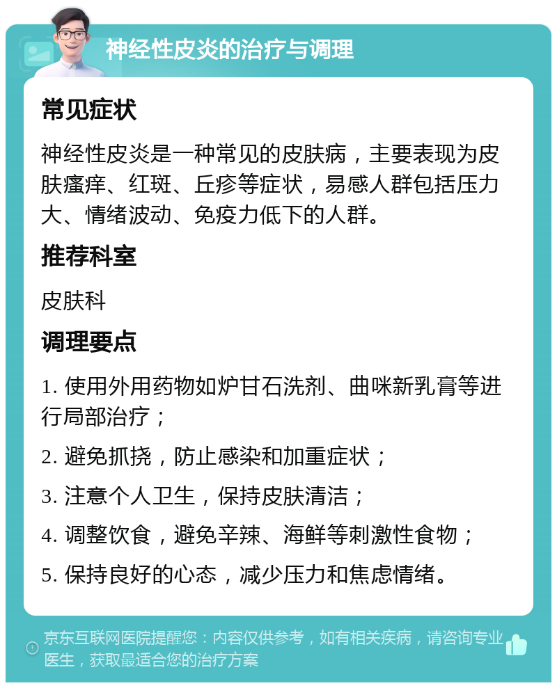 神经性皮炎的治疗与调理 常见症状 神经性皮炎是一种常见的皮肤病，主要表现为皮肤瘙痒、红斑、丘疹等症状，易感人群包括压力大、情绪波动、免疫力低下的人群。 推荐科室 皮肤科 调理要点 1. 使用外用药物如炉甘石洗剂、曲咪新乳膏等进行局部治疗； 2. 避免抓挠，防止感染和加重症状； 3. 注意个人卫生，保持皮肤清洁； 4. 调整饮食，避免辛辣、海鲜等刺激性食物； 5. 保持良好的心态，减少压力和焦虑情绪。