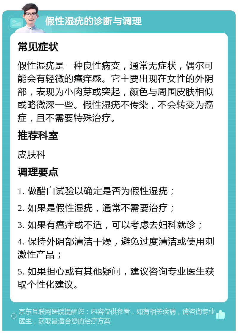 假性湿疣的诊断与调理 常见症状 假性湿疣是一种良性病变，通常无症状，偶尔可能会有轻微的瘙痒感。它主要出现在女性的外阴部，表现为小肉芽或突起，颜色与周围皮肤相似或略微深一些。假性湿疣不传染，不会转变为癌症，且不需要特殊治疗。 推荐科室 皮肤科 调理要点 1. 做醋白试验以确定是否为假性湿疣； 2. 如果是假性湿疣，通常不需要治疗； 3. 如果有瘙痒或不适，可以考虑去妇科就诊； 4. 保持外阴部清洁干燥，避免过度清洁或使用刺激性产品； 5. 如果担心或有其他疑问，建议咨询专业医生获取个性化建议。