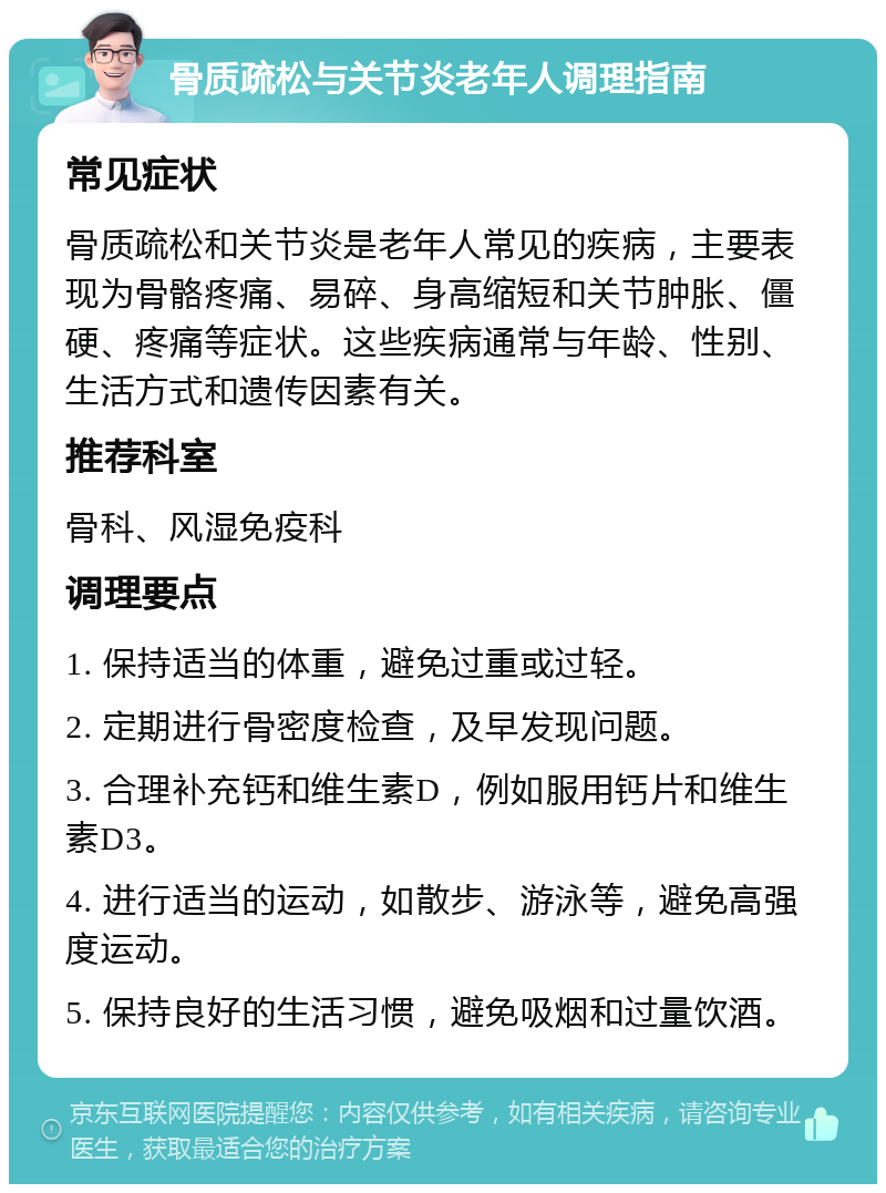 骨质疏松与关节炎老年人调理指南 常见症状 骨质疏松和关节炎是老年人常见的疾病，主要表现为骨骼疼痛、易碎、身高缩短和关节肿胀、僵硬、疼痛等症状。这些疾病通常与年龄、性别、生活方式和遗传因素有关。 推荐科室 骨科、风湿免疫科 调理要点 1. 保持适当的体重，避免过重或过轻。 2. 定期进行骨密度检查，及早发现问题。 3. 合理补充钙和维生素D，例如服用钙片和维生素D3。 4. 进行适当的运动，如散步、游泳等，避免高强度运动。 5. 保持良好的生活习惯，避免吸烟和过量饮酒。