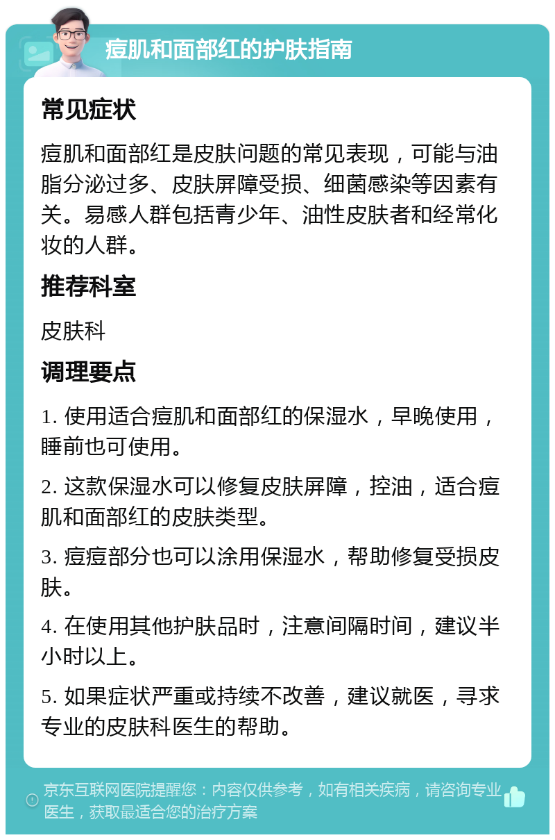 痘肌和面部红的护肤指南 常见症状 痘肌和面部红是皮肤问题的常见表现，可能与油脂分泌过多、皮肤屏障受损、细菌感染等因素有关。易感人群包括青少年、油性皮肤者和经常化妆的人群。 推荐科室 皮肤科 调理要点 1. 使用适合痘肌和面部红的保湿水，早晚使用，睡前也可使用。 2. 这款保湿水可以修复皮肤屏障，控油，适合痘肌和面部红的皮肤类型。 3. 痘痘部分也可以涂用保湿水，帮助修复受损皮肤。 4. 在使用其他护肤品时，注意间隔时间，建议半小时以上。 5. 如果症状严重或持续不改善，建议就医，寻求专业的皮肤科医生的帮助。