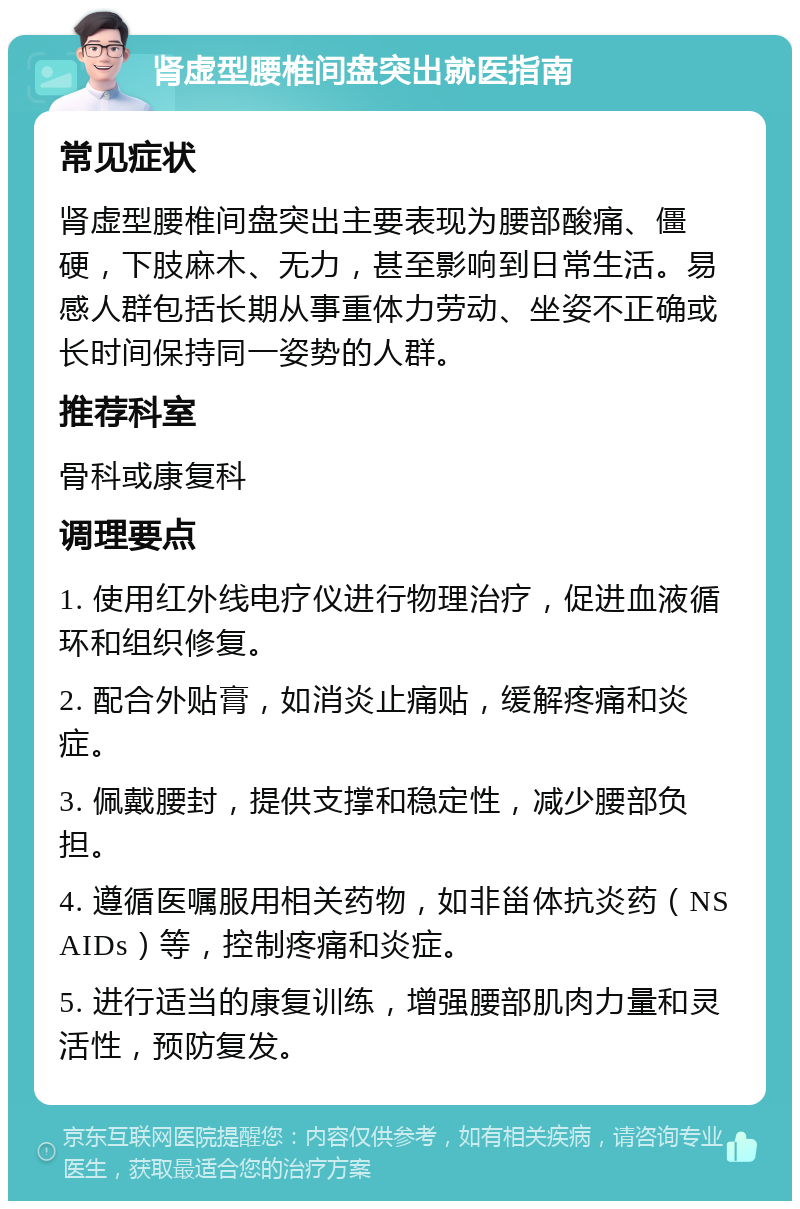 肾虚型腰椎间盘突出就医指南 常见症状 肾虚型腰椎间盘突出主要表现为腰部酸痛、僵硬，下肢麻木、无力，甚至影响到日常生活。易感人群包括长期从事重体力劳动、坐姿不正确或长时间保持同一姿势的人群。 推荐科室 骨科或康复科 调理要点 1. 使用红外线电疗仪进行物理治疗，促进血液循环和组织修复。 2. 配合外贴膏，如消炎止痛贴，缓解疼痛和炎症。 3. 佩戴腰封，提供支撑和稳定性，减少腰部负担。 4. 遵循医嘱服用相关药物，如非甾体抗炎药（NSAIDs）等，控制疼痛和炎症。 5. 进行适当的康复训练，增强腰部肌肉力量和灵活性，预防复发。