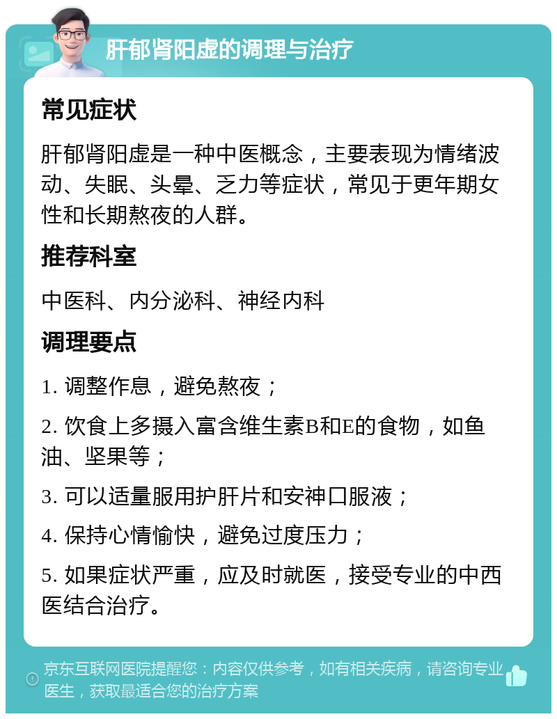 肝郁肾阳虚的调理与治疗 常见症状 肝郁肾阳虚是一种中医概念，主要表现为情绪波动、失眠、头晕、乏力等症状，常见于更年期女性和长期熬夜的人群。 推荐科室 中医科、内分泌科、神经内科 调理要点 1. 调整作息，避免熬夜； 2. 饮食上多摄入富含维生素B和E的食物，如鱼油、坚果等； 3. 可以适量服用护肝片和安神口服液； 4. 保持心情愉快，避免过度压力； 5. 如果症状严重，应及时就医，接受专业的中西医结合治疗。