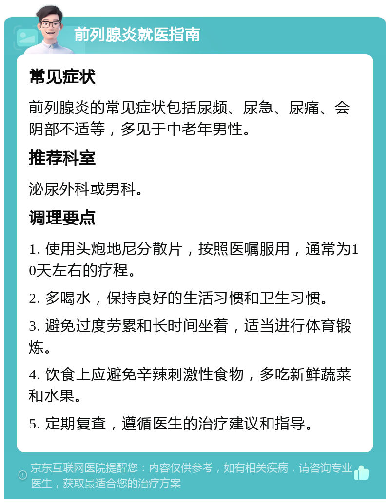 前列腺炎就医指南 常见症状 前列腺炎的常见症状包括尿频、尿急、尿痛、会阴部不适等，多见于中老年男性。 推荐科室 泌尿外科或男科。 调理要点 1. 使用头炮地尼分散片，按照医嘱服用，通常为10天左右的疗程。 2. 多喝水，保持良好的生活习惯和卫生习惯。 3. 避免过度劳累和长时间坐着，适当进行体育锻炼。 4. 饮食上应避免辛辣刺激性食物，多吃新鲜蔬菜和水果。 5. 定期复查，遵循医生的治疗建议和指导。