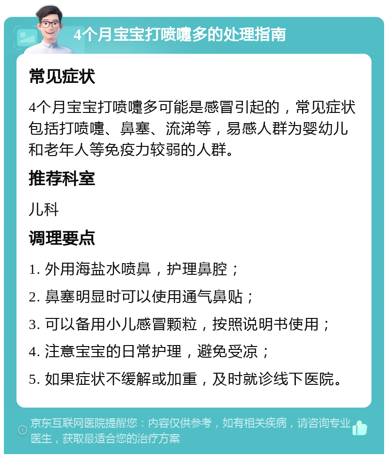 4个月宝宝打喷嚏多的处理指南 常见症状 4个月宝宝打喷嚏多可能是感冒引起的，常见症状包括打喷嚏、鼻塞、流涕等，易感人群为婴幼儿和老年人等免疫力较弱的人群。 推荐科室 儿科 调理要点 1. 外用海盐水喷鼻，护理鼻腔； 2. 鼻塞明显时可以使用通气鼻贴； 3. 可以备用小儿感冒颗粒，按照说明书使用； 4. 注意宝宝的日常护理，避免受凉； 5. 如果症状不缓解或加重，及时就诊线下医院。