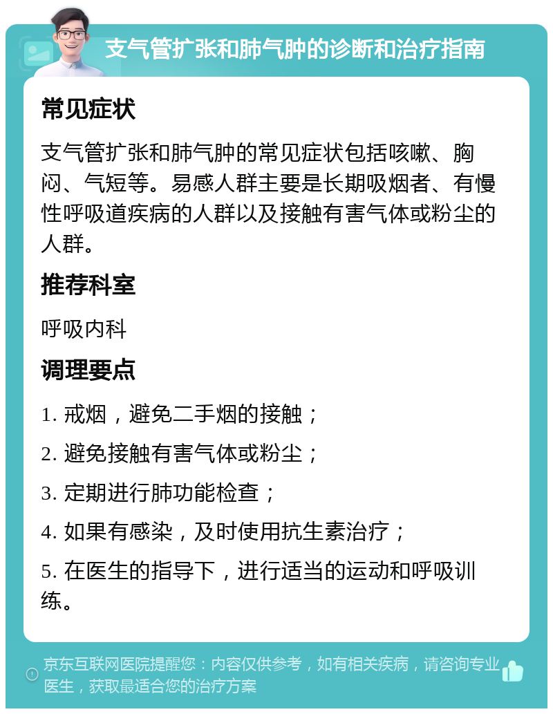 支气管扩张和肺气肿的诊断和治疗指南 常见症状 支气管扩张和肺气肿的常见症状包括咳嗽、胸闷、气短等。易感人群主要是长期吸烟者、有慢性呼吸道疾病的人群以及接触有害气体或粉尘的人群。 推荐科室 呼吸内科 调理要点 1. 戒烟，避免二手烟的接触； 2. 避免接触有害气体或粉尘； 3. 定期进行肺功能检查； 4. 如果有感染，及时使用抗生素治疗； 5. 在医生的指导下，进行适当的运动和呼吸训练。