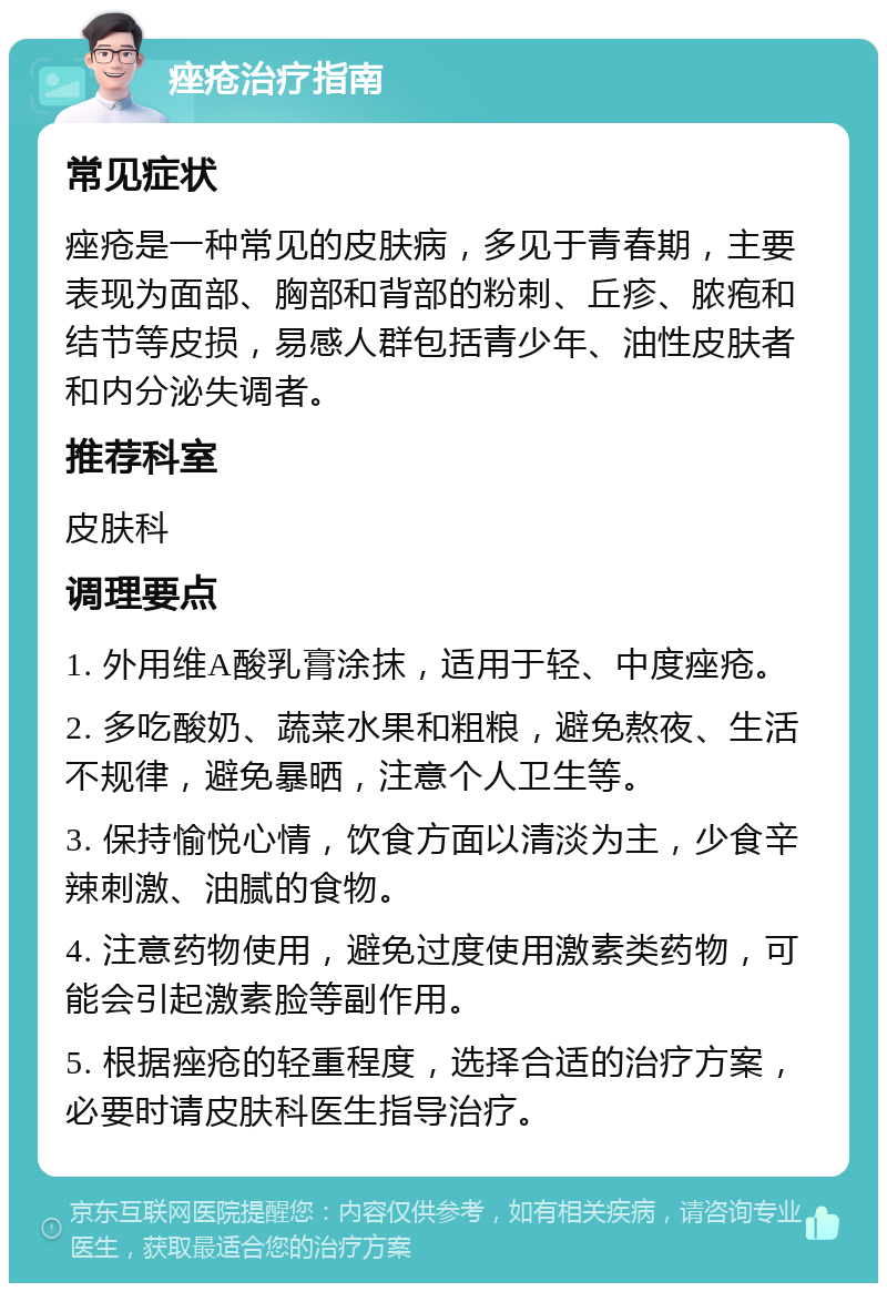 痤疮治疗指南 常见症状 痤疮是一种常见的皮肤病，多见于青春期，主要表现为面部、胸部和背部的粉刺、丘疹、脓疱和结节等皮损，易感人群包括青少年、油性皮肤者和内分泌失调者。 推荐科室 皮肤科 调理要点 1. 外用维A酸乳膏涂抹，适用于轻、中度痤疮。 2. 多吃酸奶、蔬菜水果和粗粮，避免熬夜、生活不规律，避免暴晒，注意个人卫生等。 3. 保持愉悦心情，饮食方面以清淡为主，少食辛辣刺激、油腻的食物。 4. 注意药物使用，避免过度使用激素类药物，可能会引起激素脸等副作用。 5. 根据痤疮的轻重程度，选择合适的治疗方案，必要时请皮肤科医生指导治疗。