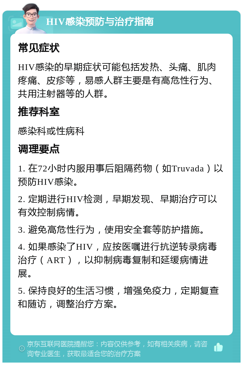 HIV感染预防与治疗指南 常见症状 HIV感染的早期症状可能包括发热、头痛、肌肉疼痛、皮疹等，易感人群主要是有高危性行为、共用注射器等的人群。 推荐科室 感染科或性病科 调理要点 1. 在72小时内服用事后阻隔药物（如Truvada）以预防HIV感染。 2. 定期进行HIV检测，早期发现、早期治疗可以有效控制病情。 3. 避免高危性行为，使用安全套等防护措施。 4. 如果感染了HIV，应按医嘱进行抗逆转录病毒治疗（ART），以抑制病毒复制和延缓病情进展。 5. 保持良好的生活习惯，增强免疫力，定期复查和随访，调整治疗方案。