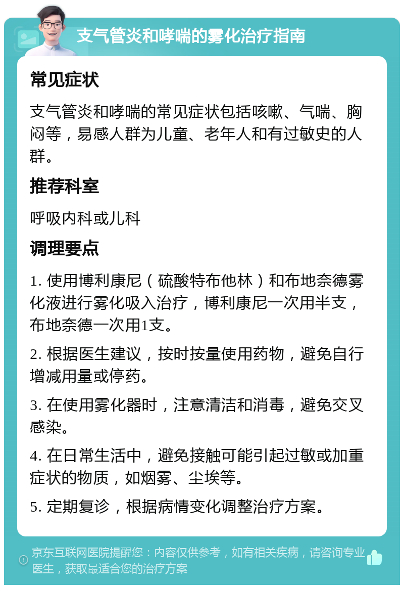 支气管炎和哮喘的雾化治疗指南 常见症状 支气管炎和哮喘的常见症状包括咳嗽、气喘、胸闷等，易感人群为儿童、老年人和有过敏史的人群。 推荐科室 呼吸内科或儿科 调理要点 1. 使用博利康尼（硫酸特布他林）和布地奈德雾化液进行雾化吸入治疗，博利康尼一次用半支，布地奈德一次用1支。 2. 根据医生建议，按时按量使用药物，避免自行增减用量或停药。 3. 在使用雾化器时，注意清洁和消毒，避免交叉感染。 4. 在日常生活中，避免接触可能引起过敏或加重症状的物质，如烟雾、尘埃等。 5. 定期复诊，根据病情变化调整治疗方案。