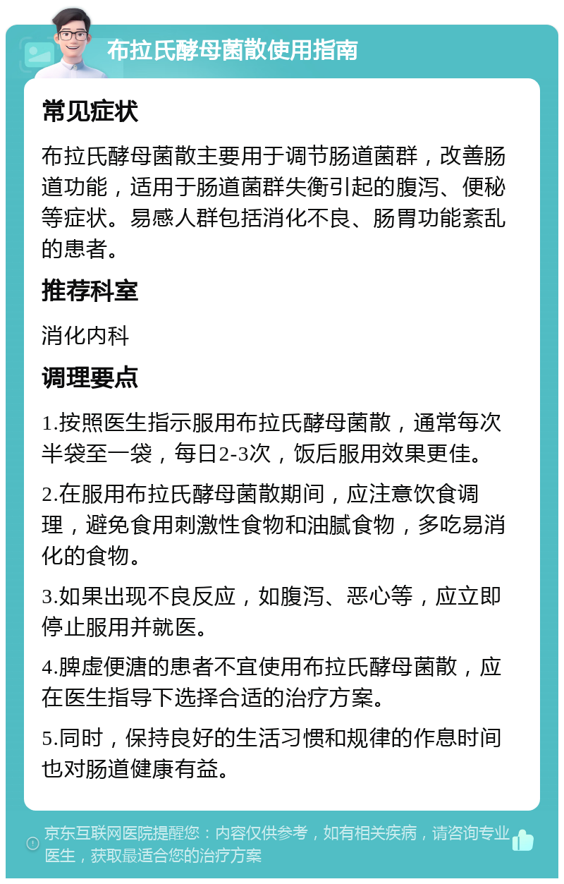 布拉氏酵母菌散使用指南 常见症状 布拉氏酵母菌散主要用于调节肠道菌群，改善肠道功能，适用于肠道菌群失衡引起的腹泻、便秘等症状。易感人群包括消化不良、肠胃功能紊乱的患者。 推荐科室 消化内科 调理要点 1.按照医生指示服用布拉氏酵母菌散，通常每次半袋至一袋，每日2-3次，饭后服用效果更佳。 2.在服用布拉氏酵母菌散期间，应注意饮食调理，避免食用刺激性食物和油腻食物，多吃易消化的食物。 3.如果出现不良反应，如腹泻、恶心等，应立即停止服用并就医。 4.脾虚便溏的患者不宜使用布拉氏酵母菌散，应在医生指导下选择合适的治疗方案。 5.同时，保持良好的生活习惯和规律的作息时间也对肠道健康有益。