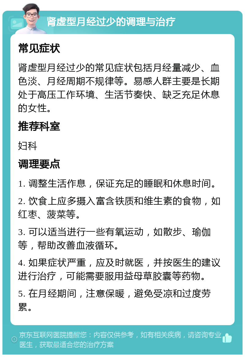 肾虚型月经过少的调理与治疗 常见症状 肾虚型月经过少的常见症状包括月经量减少、血色淡、月经周期不规律等。易感人群主要是长期处于高压工作环境、生活节奏快、缺乏充足休息的女性。 推荐科室 妇科 调理要点 1. 调整生活作息，保证充足的睡眠和休息时间。 2. 饮食上应多摄入富含铁质和维生素的食物，如红枣、菠菜等。 3. 可以适当进行一些有氧运动，如散步、瑜伽等，帮助改善血液循环。 4. 如果症状严重，应及时就医，并按医生的建议进行治疗，可能需要服用益母草胶囊等药物。 5. 在月经期间，注意保暖，避免受凉和过度劳累。