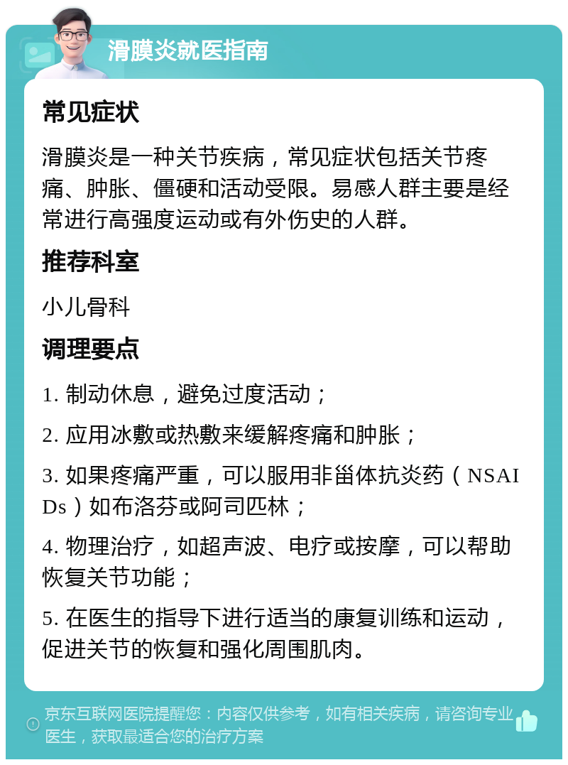 滑膜炎就医指南 常见症状 滑膜炎是一种关节疾病，常见症状包括关节疼痛、肿胀、僵硬和活动受限。易感人群主要是经常进行高强度运动或有外伤史的人群。 推荐科室 小儿骨科 调理要点 1. 制动休息，避免过度活动； 2. 应用冰敷或热敷来缓解疼痛和肿胀； 3. 如果疼痛严重，可以服用非甾体抗炎药（NSAIDs）如布洛芬或阿司匹林； 4. 物理治疗，如超声波、电疗或按摩，可以帮助恢复关节功能； 5. 在医生的指导下进行适当的康复训练和运动，促进关节的恢复和强化周围肌肉。