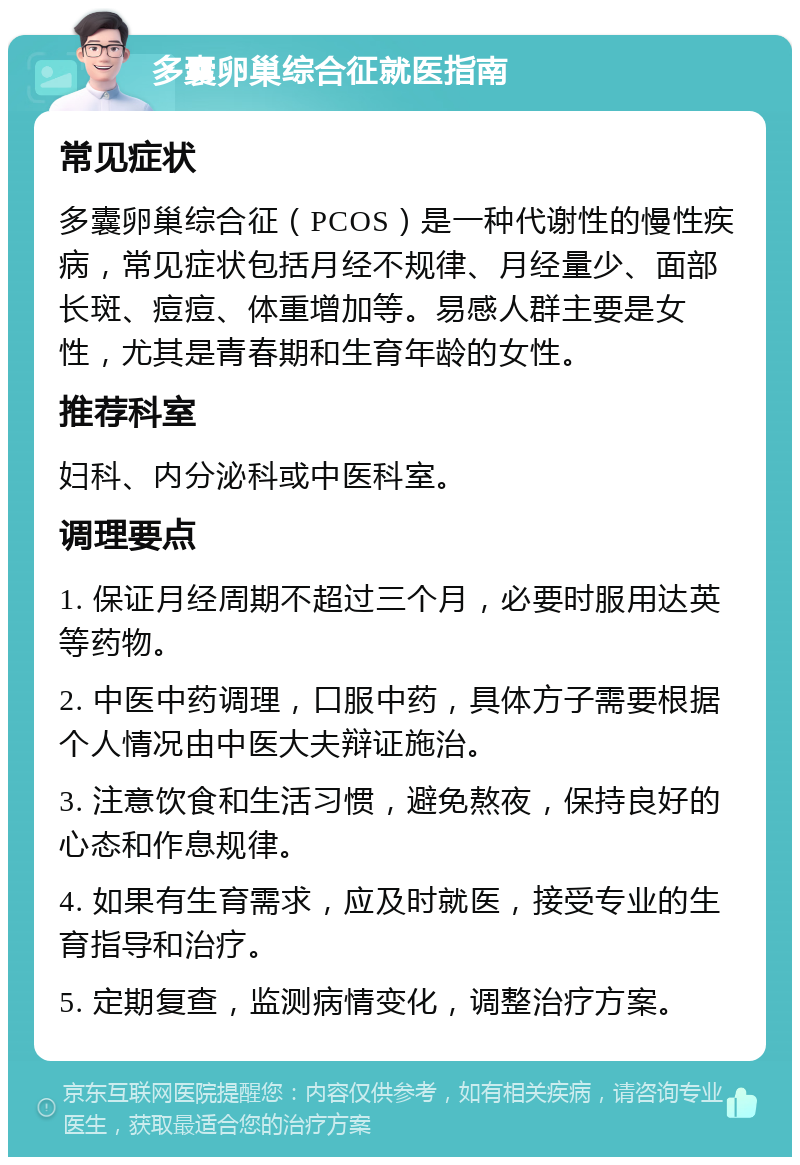 多囊卵巢综合征就医指南 常见症状 多囊卵巢综合征（PCOS）是一种代谢性的慢性疾病，常见症状包括月经不规律、月经量少、面部长斑、痘痘、体重增加等。易感人群主要是女性，尤其是青春期和生育年龄的女性。 推荐科室 妇科、内分泌科或中医科室。 调理要点 1. 保证月经周期不超过三个月，必要时服用达英等药物。 2. 中医中药调理，口服中药，具体方子需要根据个人情况由中医大夫辩证施治。 3. 注意饮食和生活习惯，避免熬夜，保持良好的心态和作息规律。 4. 如果有生育需求，应及时就医，接受专业的生育指导和治疗。 5. 定期复查，监测病情变化，调整治疗方案。