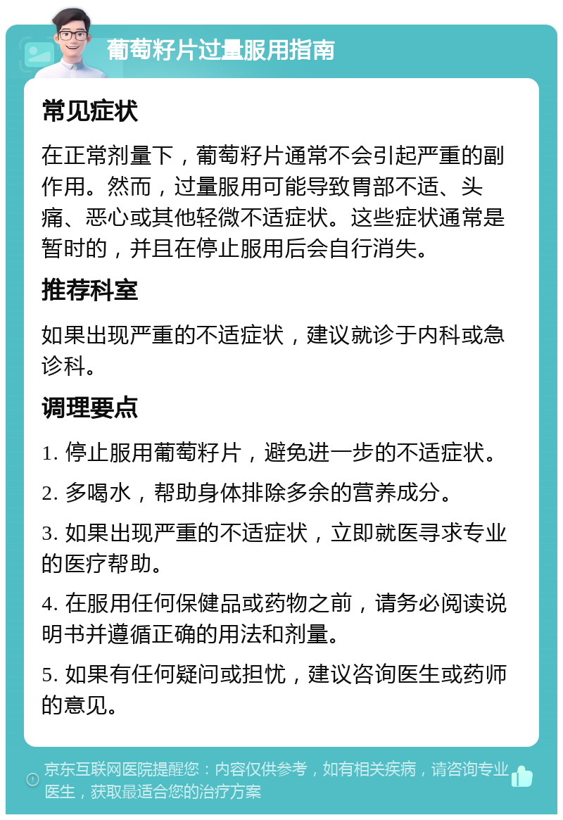 葡萄籽片过量服用指南 常见症状 在正常剂量下，葡萄籽片通常不会引起严重的副作用。然而，过量服用可能导致胃部不适、头痛、恶心或其他轻微不适症状。这些症状通常是暂时的，并且在停止服用后会自行消失。 推荐科室 如果出现严重的不适症状，建议就诊于内科或急诊科。 调理要点 1. 停止服用葡萄籽片，避免进一步的不适症状。 2. 多喝水，帮助身体排除多余的营养成分。 3. 如果出现严重的不适症状，立即就医寻求专业的医疗帮助。 4. 在服用任何保健品或药物之前，请务必阅读说明书并遵循正确的用法和剂量。 5. 如果有任何疑问或担忧，建议咨询医生或药师的意见。