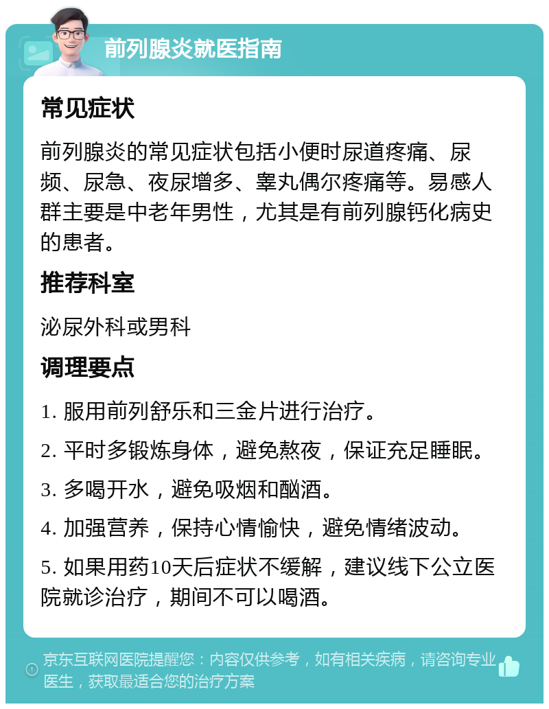 前列腺炎就医指南 常见症状 前列腺炎的常见症状包括小便时尿道疼痛、尿频、尿急、夜尿增多、睾丸偶尔疼痛等。易感人群主要是中老年男性，尤其是有前列腺钙化病史的患者。 推荐科室 泌尿外科或男科 调理要点 1. 服用前列舒乐和三金片进行治疗。 2. 平时多锻炼身体，避免熬夜，保证充足睡眠。 3. 多喝开水，避免吸烟和酗酒。 4. 加强营养，保持心情愉快，避免情绪波动。 5. 如果用药10天后症状不缓解，建议线下公立医院就诊治疗，期间不可以喝酒。