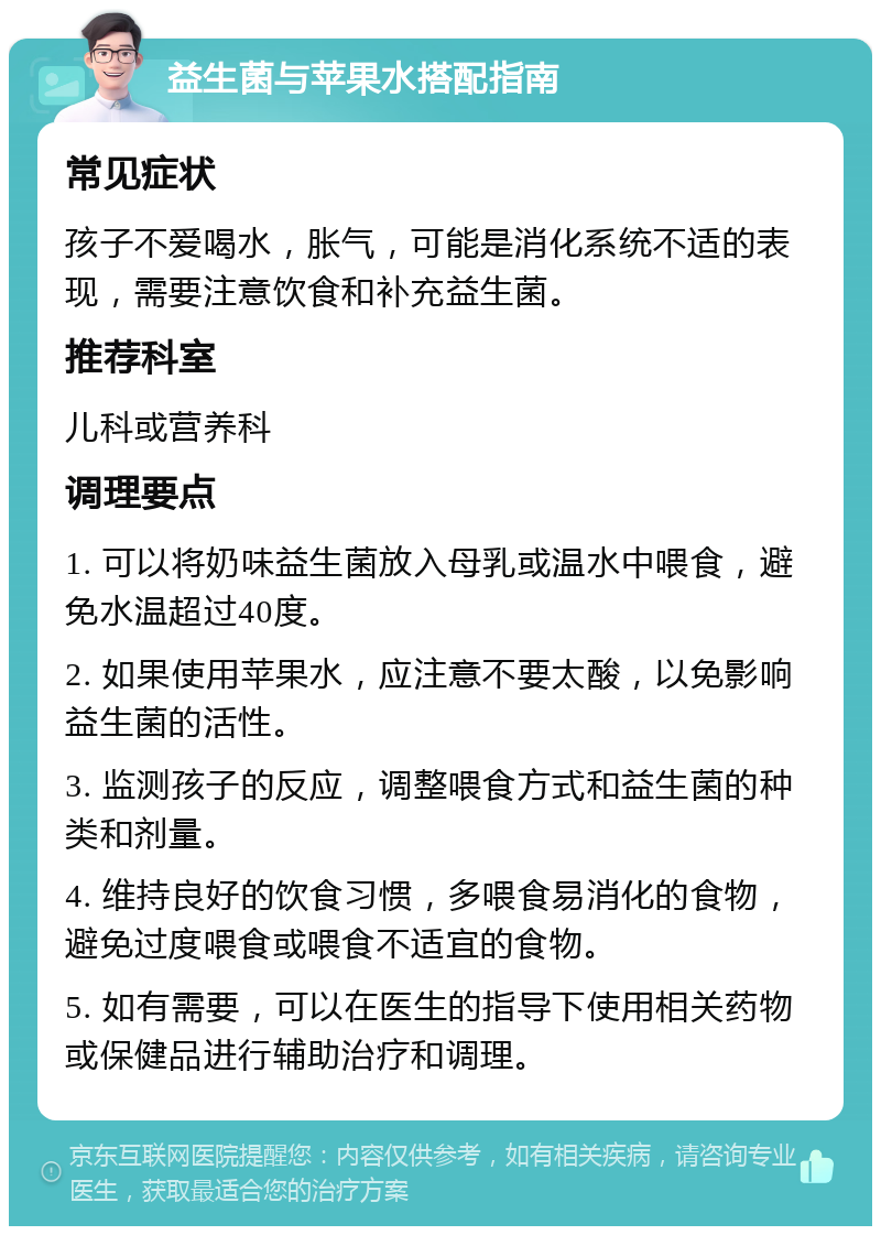 益生菌与苹果水搭配指南 常见症状 孩子不爱喝水，胀气，可能是消化系统不适的表现，需要注意饮食和补充益生菌。 推荐科室 儿科或营养科 调理要点 1. 可以将奶味益生菌放入母乳或温水中喂食，避免水温超过40度。 2. 如果使用苹果水，应注意不要太酸，以免影响益生菌的活性。 3. 监测孩子的反应，调整喂食方式和益生菌的种类和剂量。 4. 维持良好的饮食习惯，多喂食易消化的食物，避免过度喂食或喂食不适宜的食物。 5. 如有需要，可以在医生的指导下使用相关药物或保健品进行辅助治疗和调理。