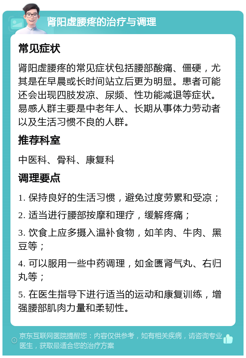 肾阳虚腰疼的治疗与调理 常见症状 肾阳虚腰疼的常见症状包括腰部酸痛、僵硬，尤其是在早晨或长时间站立后更为明显。患者可能还会出现四肢发凉、尿频、性功能减退等症状。易感人群主要是中老年人、长期从事体力劳动者以及生活习惯不良的人群。 推荐科室 中医科、骨科、康复科 调理要点 1. 保持良好的生活习惯，避免过度劳累和受凉； 2. 适当进行腰部按摩和理疗，缓解疼痛； 3. 饮食上应多摄入温补食物，如羊肉、牛肉、黑豆等； 4. 可以服用一些中药调理，如金匮肾气丸、右归丸等； 5. 在医生指导下进行适当的运动和康复训练，增强腰部肌肉力量和柔韧性。