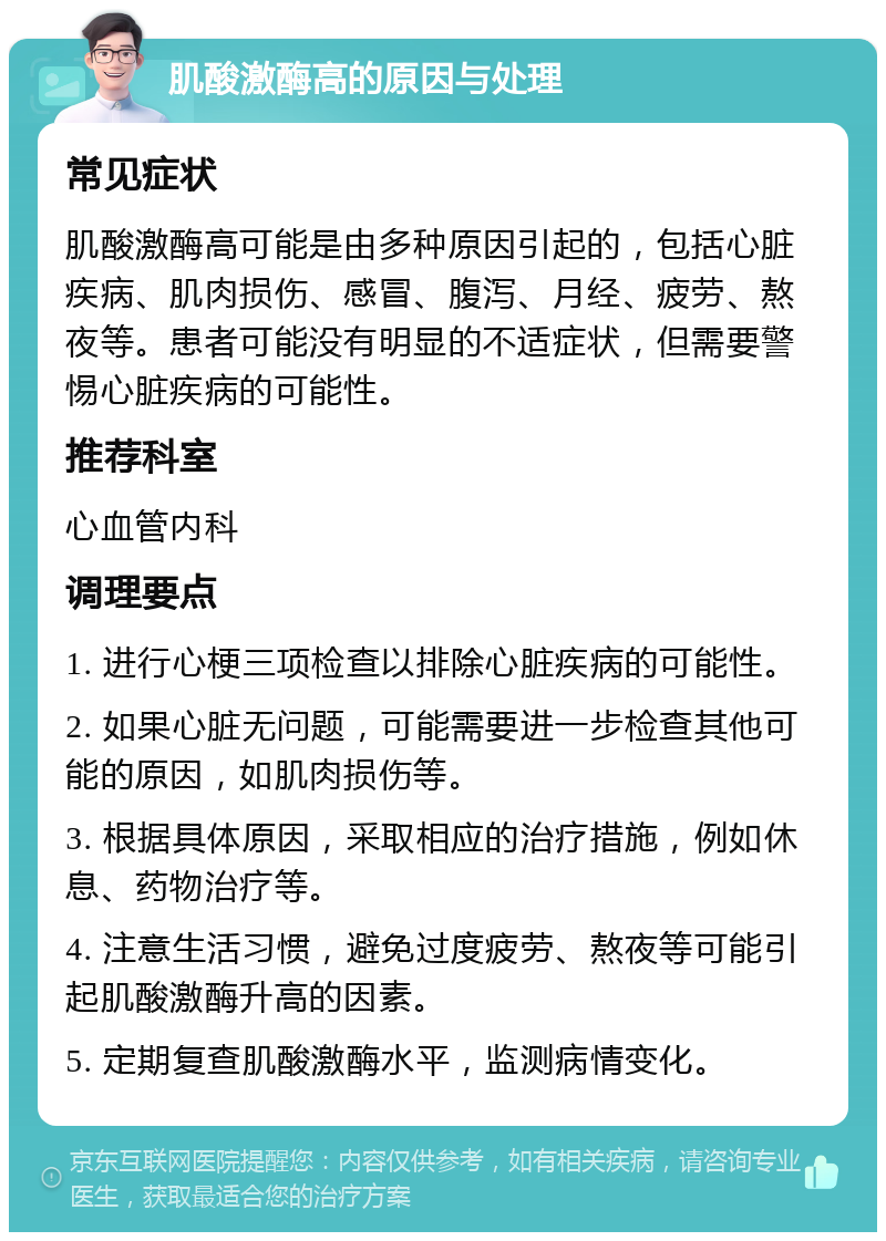 肌酸激酶高的原因与处理 常见症状 肌酸激酶高可能是由多种原因引起的，包括心脏疾病、肌肉损伤、感冒、腹泻、月经、疲劳、熬夜等。患者可能没有明显的不适症状，但需要警惕心脏疾病的可能性。 推荐科室 心血管内科 调理要点 1. 进行心梗三项检查以排除心脏疾病的可能性。 2. 如果心脏无问题，可能需要进一步检查其他可能的原因，如肌肉损伤等。 3. 根据具体原因，采取相应的治疗措施，例如休息、药物治疗等。 4. 注意生活习惯，避免过度疲劳、熬夜等可能引起肌酸激酶升高的因素。 5. 定期复查肌酸激酶水平，监测病情变化。