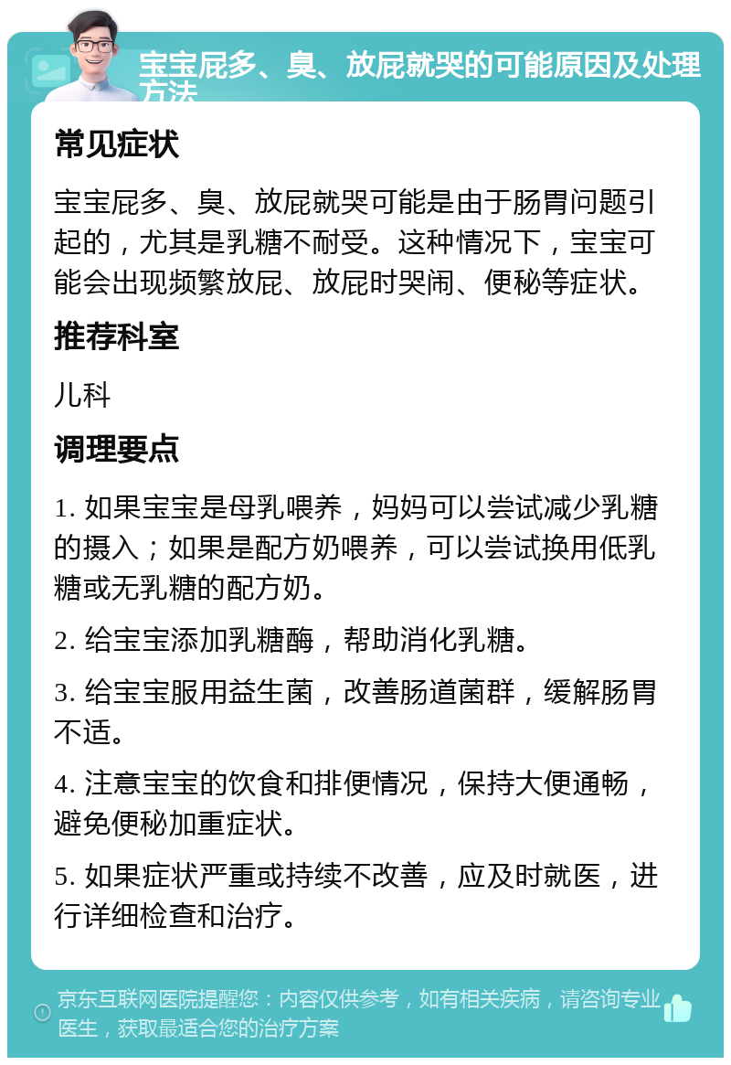 宝宝屁多、臭、放屁就哭的可能原因及处理方法 常见症状 宝宝屁多、臭、放屁就哭可能是由于肠胃问题引起的，尤其是乳糖不耐受。这种情况下，宝宝可能会出现频繁放屁、放屁时哭闹、便秘等症状。 推荐科室 儿科 调理要点 1. 如果宝宝是母乳喂养，妈妈可以尝试减少乳糖的摄入；如果是配方奶喂养，可以尝试换用低乳糖或无乳糖的配方奶。 2. 给宝宝添加乳糖酶，帮助消化乳糖。 3. 给宝宝服用益生菌，改善肠道菌群，缓解肠胃不适。 4. 注意宝宝的饮食和排便情况，保持大便通畅，避免便秘加重症状。 5. 如果症状严重或持续不改善，应及时就医，进行详细检查和治疗。