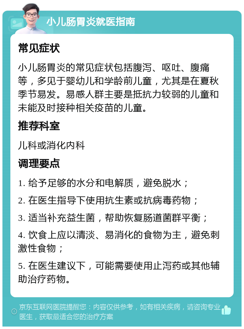 小儿肠胃炎就医指南 常见症状 小儿肠胃炎的常见症状包括腹泻、呕吐、腹痛等，多见于婴幼儿和学龄前儿童，尤其是在夏秋季节易发。易感人群主要是抵抗力较弱的儿童和未能及时接种相关疫苗的儿童。 推荐科室 儿科或消化内科 调理要点 1. 给予足够的水分和电解质，避免脱水； 2. 在医生指导下使用抗生素或抗病毒药物； 3. 适当补充益生菌，帮助恢复肠道菌群平衡； 4. 饮食上应以清淡、易消化的食物为主，避免刺激性食物； 5. 在医生建议下，可能需要使用止泻药或其他辅助治疗药物。