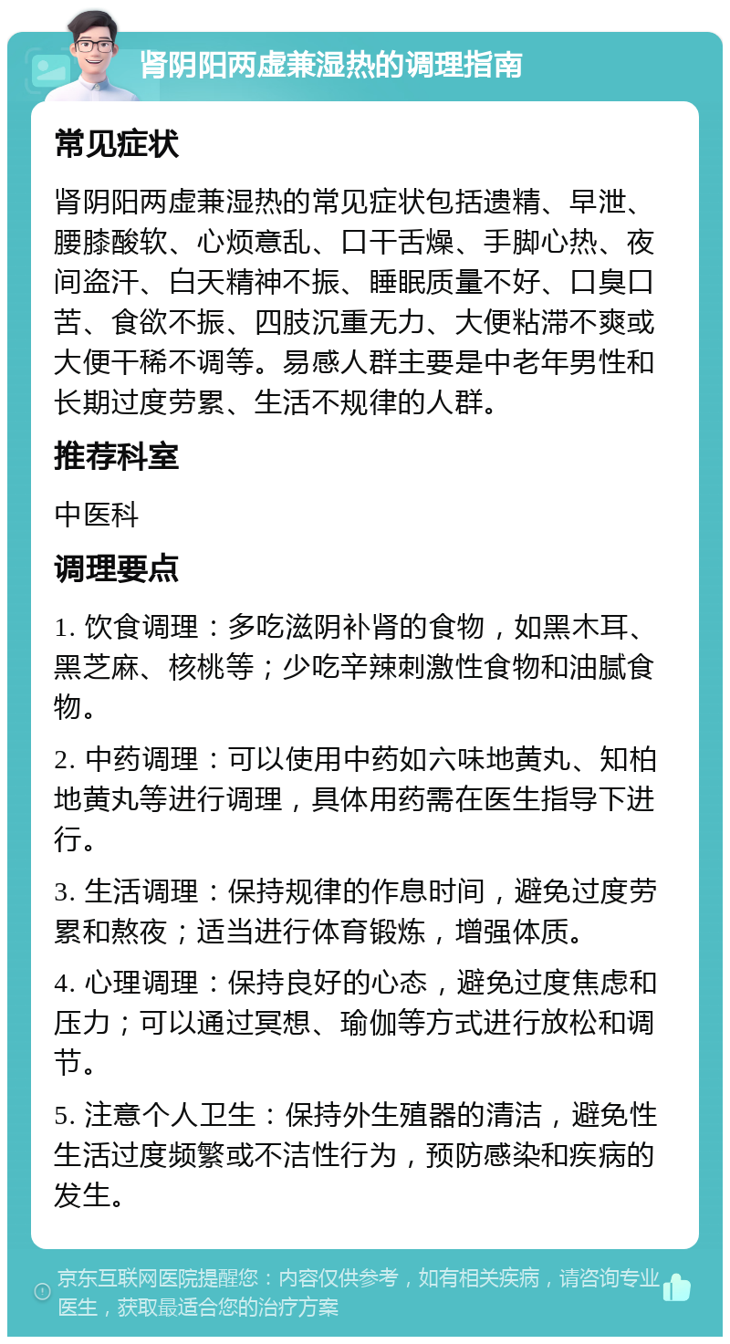 肾阴阳两虚兼湿热的调理指南 常见症状 肾阴阳两虚兼湿热的常见症状包括遗精、早泄、腰膝酸软、心烦意乱、口干舌燥、手脚心热、夜间盗汗、白天精神不振、睡眠质量不好、口臭口苦、食欲不振、四肢沉重无力、大便粘滞不爽或大便干稀不调等。易感人群主要是中老年男性和长期过度劳累、生活不规律的人群。 推荐科室 中医科 调理要点 1. 饮食调理：多吃滋阴补肾的食物，如黑木耳、黑芝麻、核桃等；少吃辛辣刺激性食物和油腻食物。 2. 中药调理：可以使用中药如六味地黄丸、知柏地黄丸等进行调理，具体用药需在医生指导下进行。 3. 生活调理：保持规律的作息时间，避免过度劳累和熬夜；适当进行体育锻炼，增强体质。 4. 心理调理：保持良好的心态，避免过度焦虑和压力；可以通过冥想、瑜伽等方式进行放松和调节。 5. 注意个人卫生：保持外生殖器的清洁，避免性生活过度频繁或不洁性行为，预防感染和疾病的发生。