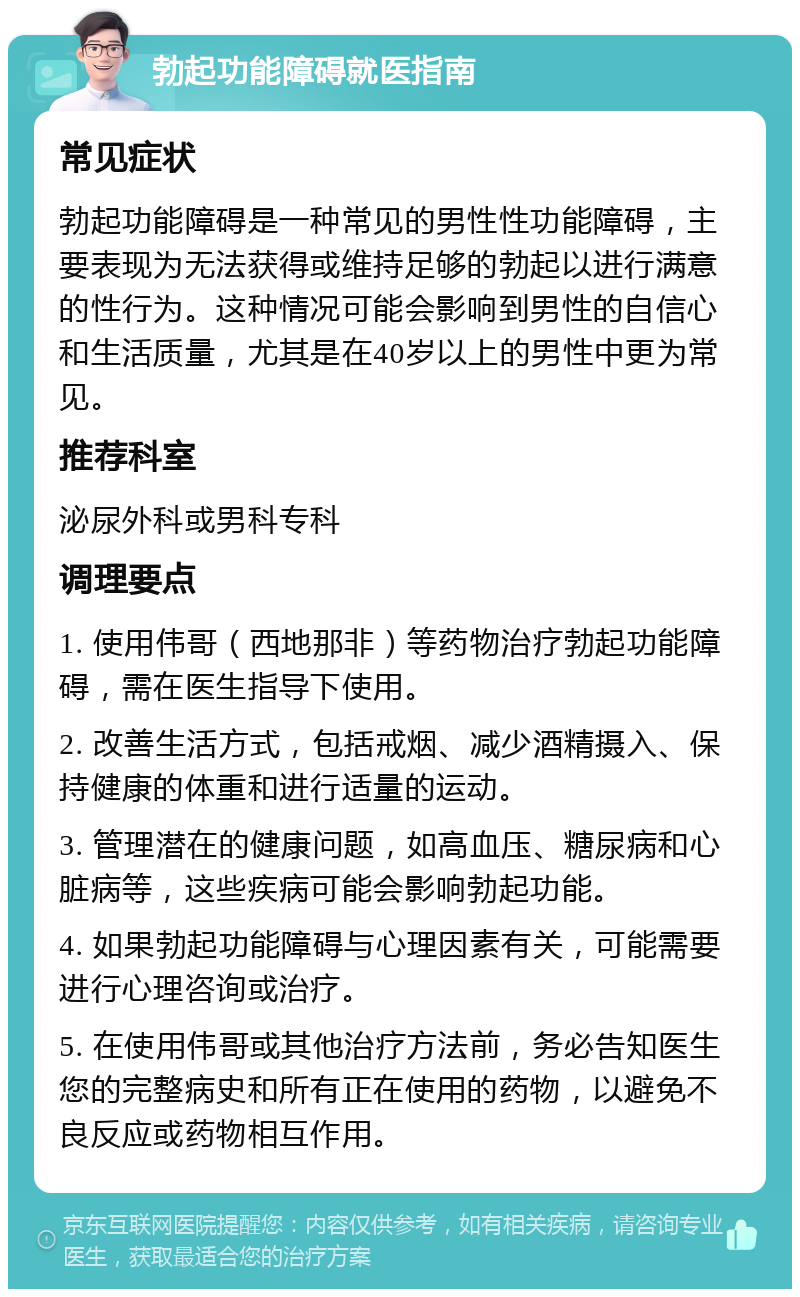 勃起功能障碍就医指南 常见症状 勃起功能障碍是一种常见的男性性功能障碍，主要表现为无法获得或维持足够的勃起以进行满意的性行为。这种情况可能会影响到男性的自信心和生活质量，尤其是在40岁以上的男性中更为常见。 推荐科室 泌尿外科或男科专科 调理要点 1. 使用伟哥（西地那非）等药物治疗勃起功能障碍，需在医生指导下使用。 2. 改善生活方式，包括戒烟、减少酒精摄入、保持健康的体重和进行适量的运动。 3. 管理潜在的健康问题，如高血压、糖尿病和心脏病等，这些疾病可能会影响勃起功能。 4. 如果勃起功能障碍与心理因素有关，可能需要进行心理咨询或治疗。 5. 在使用伟哥或其他治疗方法前，务必告知医生您的完整病史和所有正在使用的药物，以避免不良反应或药物相互作用。